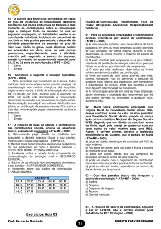 15 - O custeio dos benefícios concedidos em razão
do grau de incidência de incapacidade laborativa                 (Salário-de-Contribuição; Recolhimento Fora do
decorrente dos riscos ambientais do trabalho é feito             Prazo; Obrigações Acessórias; Responsabilidade
mediante as contribuições sobre a remuneração                    Solidária)
paga a qualquer titulo no decorrer do mês ao
segurado empregado, ao trabalhador avulso e ao                   01 - Para os segurados empregados e trabalhadores
contribuinte individual, incidindo um percentual de              avulsos, entende-se por salário de contribuição:
um, dois ou três pontos percentuais, a depender de               (AFRFB – 2005)
atividade preponderante da empresa ter grau de                   a) A remuneração auferida, sem dependência da fonte
risco leve, médio ou grave, cujas alíquotas podem                pagadora, em uma ou mais empresas ou pelo exercício
ser acrescidas em doze, nove ou seis pontos                      de sua atividade por conta própria, durante o mês,
percentuais, respectivamente, caso a atividade                   observados os limites mínimo e máximo do salário de
exercida pelo segurado, a serviço da empresa,                    contribuição.
ensejar concessão de aposentadoria especial após                 b) O valor recebido pelo cooperado, ou a ele creditado,
15, 20 ou 25 anos de contribuição. (AFPS – 2003)                 resultante da prestação de serviços a terceiros, pessoas
( ) Certo                                                        físicas ou jurídicas, por intermédio da cooperativa.
( ) Errado                                                       c) O valor por eles declarado, observados os limites
                                                                 mínimo e máximo do salário de contribuição.
16 - Considere a seguinte a situação hipotética.                 d) Vinte por cento do valor bruto auferido pelo frete,
(AFPS – 2003)                                                    carreto, transporte, não se admitindo a dedução de
     Uma sociedade civil constituída de 6 sócios, todos          qualquer valor relativo aos dispêndios com combustível
médicos, tem como objeto social prestar serviços de              e manutenção do veículo, ainda que parcelas a este
anestesiologia nos centros cirúrgicos dos hospitais,             título figurem discriminadas no documento.
pagou a seus sócios, a título de antecipação dos lucros          e) A remuneração auferida em uma ou mais empresas,
R$ 10.000,00 por mês, durante todo o exercício de                assim entendida a totalidade dos rendimentos que lhe
2000, não tendo sido discriminada a remuneração                  são pagos, devidos ou creditados a qualquer título,
decorrente do trabalho e a proveniente do capital social.        durante o mês.
Nessa situação, em relação aos valores distribuídos aos
sócios, a contribuição da empresa será de 20% sobre o            02 - Maria Clara, contribuinte empregada pelo
total das remunerações pagas mensalmente durante o               Regime Geral de Previdência Social desde 1994,
exercício.                                                       deseja contribuir acima do valor máximo permitido
( ) Certo                                                        pela Previdência Social. Assim, propõe na justiça
( ) Errado                                                       ação contra o Instituto Nacional do Seguro Social –
                                                                 INSS, alegando que tem direito de contribuir acima
17 - A respeito da base de cálculo e contribuintes               do limite legal, pois deseja se aposentar com um
das contribuições sociais, analise as assertivas                 valor acima do valor máximo pago pelo INSS.
abaixo, assinalando a incorreta. (ATA-MF – 2009)                 Assim, é correto afirmar, perante a legislação
a) Remuneração paga, devida ou creditada aos                     previdenciária de Custeio, que o pedido de Maria
segurados e demais pessoas físicas a seu serviço,                (ATA-MF – 2009)
mesmo sem vínculo empregatício – EMPRESA.                        a) pode ser aceito, desde que ela contribua até 10% do
b) Receita bruta decorrente dos espetáculos desportivos          valor máximo.
de que participem em todo o território nacional –                b) não pode ser aceito, pois não cabe a Maria a escolha
PRODUTOR RURAL PESSOA JURÍDICA.                                  do montante a ser pago.
c) Incidentes sobre a receita bruta proveniente da               c) pode ser aceito, desde que ela comprove ter
comercialização da produção rural – SEGURADO                     despesas familiares acima do valor máximo.
ESPECIAL.                                                        d) pode ser aceito, pois o pagamento da contribuição
d) Salário de contribuição dos empregados domésticos             social tem natureza jurídica privada de forma contratual.
a seu serviço – EMPREGADOR DOMÉSTICO.                            e) pode ou não ser aceito, dependendo do número de
e) Incidentes sobre seu salário de contribuição –                dependentes que ela possua.
TRABALHADORES.
                                                                 03 - Qual das parcelas abaixo não integram o
                     GABARITO                                    salário-de-contribuição? (ATA-MF – 2009)
      01. A    02. D   03. A 04. E         05. D                 a) Salário
      06. E    07. C   08. C 09. E         10. C                 b) Gorjetas
      11. A    12. E   13. C 14. C         15. E                 c) Despesas de viagem
      16. C    17. B                                             d) Abonos
                                                                 e) Ganhos habituais



                                                                 04 - A respeito do salário-de-contribuição, segundo
                                                                 a Lei nº 8.212/91, não é correto afirmar: (Juiz
                                                                 Substituto do TRT 13ª Região – 2006)
               Exercícios Aula 03
Prof. Bernardo Machado                                                                   DIREITO PREVIDENCIÁRIO
                                                            71
 