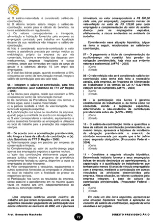 a) O salário-maternidade é considerado salário-de-            trimestrais, no valor correspondente a R$ 300,00
contribuição;                                                 cada uma, por empregado; pagamento mensal de
b) O décimo terceiro salário integra o salário-de-            vale-refeição no valor de R$ 120,00 para cada
contribuição, exceto para o cálculo do benefício, na          empregado e complementação do valor do auxílio-
forma estabelecida em regulamento;                            doença      para   os     empregados   expostos,
c) Os valores correspondentes a transporte,                   efetivamente, a riscos ambientais no ambiente do
alimentação e habitação fornecidos pela empresa ao            trabalho.
empregado contratado para trabalhar em localidade
distante da sua residência não integram o salário-de-            Considerando essa situação hipotética, julgue
contribuição;                                                 os itens a seguir, relacionados ao salário-de-
d) Não é considerado salário-de-contribuição o valor          contribuição.
relativo à assistência prestada por serviço médico ou
ondotológico, próprio da empresa ou por ela                   07 - O pagamento a título de complementação do
conveniado, inclusive o reembolso das despesas com            auxílio-doença não constitui fato gerador da
medicamentos, despesas hospitalares e outras                  obrigação previdenciária, haja vista sua evidente
similares, desde que fornecidos em razão de cargo de          natureza assistencial. (AFPS – 2003)
gestão e a cobertura abranja 1/3 (um terço) dos               ( ) Certo
empregados;                                                   ( ) Errado
e) O total das diárias pagas, quando excedentes a 50%
(cinquenta por cento) da remuneração mensal, integra o        08 - O vale-refeição não será considerado salário-de-
salário-de-contribuição pelo seu valor total.                 contribuição caso tenha sido feita a necessária
                                                              adesão, pela empresa, ao Programa de Alimentação
05 - Integram o salário-de-contribuição, para fins            do Trabalhador e os termos da Lei n.° 6.321/1976
previdenciários: (Juiz Substituto do TRT 22ª Região           estejam sendo cumpridos. (AFPS – 2003)
– 2006)                                                       ( ) Certo
a) As diárias para viagens, desde que excedam a 50%           ( ) Errado
(cinqüenta por cento) da remuneração mensal;
b) Os benefícios da Previdência Social, nos termos e          09 - A participação nos lucros é garantia
limites legais, salvo o salário-maternidade;                  constitucional do trabalhador e, da forma como foi
c) A parcela recebida a título de vale-transporte, nos        concedida,    atende    à    legislação específica,
termos da legislação respectiva;                              determinando a não-incidência da contribuição
d) A participação nos lucros ou resultados da empresa,        previdenciária sobre ela. (AFPS – 2003)
quando paga ou creditada de acordo com lei específica;        ( ) Certo
e) O valor correspondente a vestuário, equipamentos e         ( ) Errado
outros acessórios fornecidos ao empregado e utilizados
no local do trabalho para a prestação dos respectivos         10 - O salário-de-contribuição limita e quantifica a
serviços.                                                     base de cálculo da contribuição previdenciária e, ao
                                                              mesmo tempo, apresenta a hipótese de incidência
06 - De acordo com a normatização previdenciária,             da obrigação previdenciária: o exercício de
não integra a base de cálculo de contribuição o (a):          atividade remunerada por aquele que a lei define
(Juiz Substituto do TRT 5ª Região – 2006)                     como segurado obrigatório. (Procurador Federal –
a) Vale-transporte pago em pecúnia por empresa de             2004)
conservação e limpeza.                                        ( ) Certo
b) Complementação ao valor do auxílio-doença paga             ( ) Errado
apenas aos empregados expostos a agentes nocivos.
c) Valor das contribuições efetivamente pagas pela            11 - Considere a seguinte situação hipotética.
pessoa jurídica relativo a programa de previdência            Determinada indústria fornece a seus empregados
complementar fechada ou aberta, disponível a todos os         bolsas de estudo destinadas ao aperfeiçoamento, à
empregados do setor financeiro.                               capacitação e à qualificação de trabalhadores que
d) Valor correspondente a vestuários, equipamentos e          tenham pelo menos 10 anos de vínculo empregatício
outros acessórios fornecidos ao empregado e utilizados        com a empresa, mediante a participação em cursos
no local do trabalho com a finalidade de prestar os           vinculados às atividades desenvolvidas pela
respectivos serviços.                                         empresa. Nessa situação, os valores custeados pela
e) Participação nos lucros ou resultados da empresa,          empresa integram, a base de cálculo da
sendo possível o parcelamento em no máximo quatro             contribuição previdenciária. (Procurador Federal –
vezes no mesmo ano civil, independentemente de                2004)
acordo ou convenção coletiva.                                 ( ) Certo
                                                              ( ) Errado

    Uma empresa celebrou acordo coletivo de                      Em cada um dos itens seguintes, apresenta-se
trabalho em que foram estipuladas, entre outras, as           uma situação hipotética referente à aplicação do
seguintes cláusulas: pagamento de participação nos            conceito de salário-de-contribuição, seguida de uma
lucros referente ao exercício de 2002, em 4 parcelas          assertiva a ser julgada.


Prof. Bernardo Machado                                                              DIREITO PREVIDENCIÁRIO
                                                         72
 