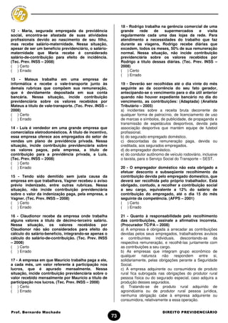 18 - Rodrigo trabalha na gerência comercial de uma
12 - Maria, segurada empregada da previdência                 grande    rede    de   supermercados      e    visita
social, encontra-se afastada de suas atividades               regularmente cada uma das lojas da rede. Para
profissionais devido ao nascimento de seu filho,              atendimento a necessidades do trabalho que faz
mas recebe salário-maternidade. Nessa situação,               durante as viagens, Rodrigo recebe diárias que
apesar de ser um benefício previdenciário, o salário-         excedem, todos os meses, 50% de sua remuneração
maternidade que Maria recebe é considerado                    normal. Nessa situação, não incide contribuição
salário-de-contribuição para efeito de incidência.            previdenciária sobre os valores recebidos por
(Tec. Prev. INSS – 2008)                                      Rodrigo a título dessas diárias. (Tec. Prev. INSS –
( ) Certo                                                     2008)
( ) Errado                                                    ( ) Certo
                                                              ( ) Errado
13 - Mateus trabalha em uma empresa de
informática e recebe o vale-transporte junto às               19 - Deverão ser recolhidas até o dia vinte do mês
demais rubricas que compõem sua remuneração,                  seguinte ao da ocorrência do seu fato gerador,
que é devidamente depositada em sua conta                     antecipando-se o vencimento para o dia útil anterior
bancária. Nessa situação, incide contribuição                 quando não houver expediente bancário no dia do
previdenciária sobre os valores recebidos por                 vencimento, as contribuições: (Adaptada) (Analista
Mateus a título de vale-transporte. (Tec. Prev. INSS –        Tributário – 2005)
2008)                                                         a) incidentes sobre a receita bruta decorrente de
( ) Certo                                                     qualquer forma de patrocínio, de licenciamento de uso
( ) Errado                                                    de marcas e símbolos, de publicidade, de propaganda e
                                                              transmissão de espetáculos desportivos, devida pela
14 - Luís é vendedor em uma grande empresa que                associação desportiva que mantém equipe de futebol
comercializa eletrodomésticos. A título de incentivo,         profissional.
essa empresa oferece aos empregados do setor de               b) do segurado empregado doméstico.
vendas um plano de previdência privada. Nessa                 c) descontadas da remuneração paga, devida ou
situação, incide contribuição previdenciária sobre            creditada, aos segurados empregados.
os valores pagos, pela empresa, a título de                   d) do empregador doméstico.
contribuição para a previdência privada, a Luís.              e) do condutor autônomo de veículo rodoviário, inclusive
(Tec. Prev. INSS – 2008)                                      o taxista, para o Serviço Social do Transporte – SEST.
( ) Certo
( ) Errado                                                    20 - O empregador doméstico não esta obrigado a
                                                              efetuar desconto e subseqüente recolhimento da
15 - Tendo sido demitido sem justa causa da                   contribuição devida pelo empregado domestico, que
empresa em que trabalhava, Vagner recebeu o aviso             deverá ser recolhida pelo próprio trabalhador. Está
prévio indenizado, entre outras rubricas. Nessa               obrigado, contudo, a recolher a contribuição social
situação, não incide contribuição previdenciária              a seu cargo, equivalente a 12% do salário de
sobre o valor da indenização paga, pela empresa, a            contribuição do empregado, até o dia 15 do mês
Vagner. (Tec. Prev. INSS – 2008)                              seguinte da competência. (AFPS – 2001)
( ) Certo                                                     ( ) Certo
( ) Errado                                                    ( ) Errado

16 - Claudionor recebe da empresa onde trabalha               21 - Quanto à responsabilidade pelo recolhimento
alguns valores a título de décimo-terceiro salário.           das contribuições, assinale a afirmativa incorreta.
Nessa situação, os valores recebidos por                      (Procurador TC/PA – 2008)
Claudionor não são considerados para efeito do                a) A empresa é obrigada a arrecadar as contribuições
cálculo do salário-benefício, integrando-se apenas o          devidas pelos seus empregados, trabalhadores avulsos
cálculo do salário-de-contribuição. (Tec. Prev. INSS          e contribuintes individuais, descontando-as da
– 2008)                                                       respectiva remuneração, e recolhê-las juntamente com
( ) Certo                                                     as contribuições a seu cargo.
( ) Errado                                                    b) As empresas que integram grupo econômico de
                                                              qualquer natureza       não respondem       entre si,
17 - A empresa em que Maurício trabalha paga a ele,           solidariamente, pelas obrigações perante a Seguridade
a cada mês, um valor referente à participação nos             Social.
lucros, que é apurado mensalmente. Nessa                      c) A empresa adquirente ou consumidora de produto
situação, incide contribuição previdenciária sobre o          rural fica subrogada nas obrigações do produtor rural
valor recebido mensalmente por Maurício a título de           pessoa física ou do segurado especial, caso adquira a
participação nos lucros. (Tec. Prev. INSS – 2008)             produção desses segurados.
( ) Certo                                                     d) Tratando-se de produto rural adquirido de
( ) Errado                                                    agroindústria ou de produtor rural pessoa jurídica,
                                                              nenhuma obrigação cabe à empresa adquirente ou
                                                              consumidora, relativamente a essa operação.


Prof. Bernardo Machado                                                                DIREITO PREVIDENCIÁRIO
                                                         73
 