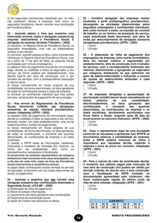 e) Os segurados contribuintes individuais que, no mês,          25 - Constitui obrigação das empresas manter
não prestaram serviço à empresa, bem como os                    atualizado o perfil profissiográfico previdenciário,
segurados facultativos, devem recolher sua contribuição         abrangendo as atividades desenvolvidas pelos
por iniciativa própria.                                         segurados empregados e contribuintes individuais,
                                                                bem como fornecer a estes, na rescisão do contrato
22 - Assinale abaixo o item que contenha uma                    de trabalho ou ao término da prestação do serviço,
informação errônea, sobre a obrigação acessória da              cópia autenticada deste documento, sob pena de
empresa relativamente à Previdência Social. É                   multa por descumprimento de obrigação acessória
obrigação da empresa (Analista Tributário – 2005)               da legislação previdenciária. (AFPS – 2003)
a) inscrever, no Regime Geral de Previdência Social, os         ( ) Certo
segurados empregados, mas não os trabalhadores                  ( ) Errado
avulsos a seu serviço.
b) inscrever, quando pessoa jurídica, como contribuintes        26 - A elaboração da folha de pagamento dos
individuais no Regime Geral de Previdência Social, mas          empregados da empresa, entre outras formalidades,
só a partir de 1º de abril de 2003, as pessoas físicas          deve ser mensal, coletiva e segmentada por
contratadas sem vínculo empregatício.                           estabelecimento, obra de construção civil e tomador
c) elaborar folha de pagamento mensal da remuneração            de serviços, com a correspondente totalização das
paga, devida ou creditada a todos os segurados a seu            rubricas, discriminando e agrupando os segurados
serviço, de forma coletiva por estabelecimento, mas             por categoria, destacando as que estiverem em
deverá fazê-lo por obra de construção civil e por               gozo de salário-maternidade e indicando o número
tomador de serviços, com a correspondente totalização           de quotas de salário-família atribuídas a cada
e resumo geral.                                                 segurado. (AFPS – 2003)
d) lançar mensalmente em títulos próprios de sua                ( ) Certo
contabilidade, de forma discriminada, os fatos geradores        ( ) Errado
de todas as contribuições sociais a cargo da empresa.
e) fornecer ao contribuinte individual que lhes presta          27- As empresas obrigadas a apresentação de
serviços, comprovante do pagamento de remuneração.              escrituração contábil devem lançar mensalmente em
                                                                títulos    próprios     de    sua     contabilidade,
23 - Nos termos do Regulamento da Previdência                   discriminadamente, os fatos geradores das
Social, Decreto-lei 3.048/99, são obrigações                    contribuições,    o    montante     das    quantias
acessórias da relação tributária previdenciária,                descontadas, as contribuições da empresa e os
exceto: (Adaptada) (AFPS – 2002)                                totais recolhidos, devidamente escriturados nos
a) preparar folha de pagamento da remuneração paga,             livros Diário e Razão, exigíveis após 90 dias do
devida ou creditada a todos os segurados a seu serviço,         encerramento do exercício financeiro. (AFPS – 2003)
devendo manter, em cada estabelecimento, uma via da             ( ) Certo
respectiva folha e recibos de pagamentos.                       ( ) Errado
b) lançar mensalmente em títulos próprios de sua
contabilidade, de forma discriminada, os fatos geradores        28 - Caso o representante legal de uma sociedade
de todas as contribuições, o montante das quantias              comercial se recusasse a apresentar aos AFRFB os
descontadas, as contribuições da empresa e os totais            documentos relativos à contabilidade da empresa,
recolhidos.                                                     então a SRFB poderia inscrever de oficio a
c) prestar a SRFB todas as informações cadastrais,              importância que reputasse devida, cabendo à
financeiras e contábeis de interesse dos mesmos, na             empresa o ônus da prova em contrario. (Adaptada)
forma por ela estabelecida, bem como os                         (AFPS – 2001)
esclarecimentos necessários à fiscalização.                     ( ) Certo
d) encaminhar ao sindicato representativo da categoria          ( ) Errado
profissional mais numerosa entre seus empregados, até
o dia dez de cada mês, cópia da Guia da Previdência             29 - Para o calculo do valor da contribuição devida,
Social relativamente à competência anterior.                    o montante dos salários pagos pela execução de
e) pagar todas contribuições sociais devidas no período         uma obra de construção civil poderá ser obtido por
de apuração, juntamente com as multas decorrentes do            aferição indireta, de acordo com a área construída,
atraso no pagamento.                                            caso a fiscalização da SRFB constate, na
                                                                documentação apresentada pelo construtor, não
24 - Assinale a assertiva que não contém uma                    haver comprovação regular do efetivo custo da
obrigação acessória das contribuições destinadas à              mão-de-obra utilizada. (Adaptada) (AFPS – 2001)
Seguridade Social. (ATA-MF – 2009)                              ( ) Certo
a) Elaboração da folha de pagamento.                            ( ) Errado
b) Dever de prestar informações.
c) Lançamento dos fatos geradores das contribuições.
d) Pagamento da contribuição social.
e) Dever do Cartório de comunicar os óbitos.                                          GABARITO
                                                                      01. E   02. B     03. C 04. D    05. A
                                                                      06. D   07. E     08. C 09. E    10. C


Prof. Bernardo Machado                                                                 DIREITO PREVIDENCIÁRIO
                                                           74
 