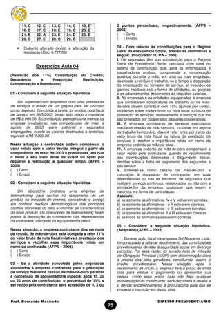 11. C   12. C    13. C    14. C     15. E*                2 pontos percentuais, respectivamente. (AFPS –
        16. C   17. C    18. E    19. C     20. E                 2003)
        21. B   22. A    23. E    24. D     25. E                 ( ) Certo
        26. C   27. E    28. C    29. C                           ( ) Errado

    •    Gabarito alterado devido a alteração da                  04 - Com relação às contribuições para o Regime
         legislação (Dec. 6.727/09)                               Geral de Previdência Social, analise as afirmativas a
                                                                  seguir: (Procurador TC/PA – 2008)
                                                                  I. Os segurados têm sua contribuição para o Regime
                                                                  Geral de Previdência Social calculada com base no
                Exercícios Aula 04                                salário de contribuição, que, para os empregados e
                                                                  trabalhadores avulsos, compreende a remuneração
(Retenção dos 11%; Constituição            do Crédito;            auferida, durante o mês, em uma ou mais empresas,
Decadência    e    Prescrição;              Restituição,          destinada a retribuir o trabalho, ou o tempo à disposição
Compensação e Reembolso)                                          do empregador ou tomador do serviço, aí incluídos os
                                                                  ganhos habituais sob a forma de utilidades, as gorjetas
01 - Considere a seguinte situação hipotética.                    e os adiantamentos decorrentes de reajustes salariais.
                                                                  II. As empresas e as entidades equiparadas à empresa
    Um supermercado empreitou com uma prestadora                  que contratarem cooperativas de trabalho ou de mão-
de serviços o asseio de um galpão para ser utilizado              de-obra devem contribuir com 15% (quinze por cento),
como depósito. Concluída a tarefa, foi emitida nota fiscal        incidentes sobre o valor bruto da nota fiscal ou fatura de
de serviço em 30/5/2003, tendo sido retido o montante             prestação de serviços, relativamente a serviços que lhe
de R$ 8.000,00. A contribuição previdenciária mensal da           são prestados por cooperados daquelas cooperativas.
empresa prestadoras, nas competências de maio a                   III. A empresa contratante de serviços executados
agosto de 2003, parte patronal e segurados                        mediante cessão de mão-de-obra, inclusive em regime
empregados, exceto os valores destinados a terceiros,             de trabalho temporário, deverá reter onze por cento do
equivale a R$ 2.000,00.                                           valor bruto da nota fiscal ou fatura de prestação de
                                                                  serviços e recolher a importância retida em nome da
Nessa situação a contratada poderá compensar o                    empresa cedente de mão-de-obra.
valor retido com o valor devido integral a partir da              IV. A empresa cedente de mão-de-obra compensará o
competência de maio de 2003 e posteriores, até que                valor retido pela contratante quando do recolhimento
o saldo a seu favor deixe de existir ou optar por                 das contribuições destinadas à Seguridade Social,
requerer a restituição a qualquer tempo. (AFPS –                  devidas sobre a folha de pagamento dos segurados a
2003)                                                             seu serviço.
( ) Certo                                                         V. Entende-se como cessão de mão-de-obra a
( ) Errado                                                        colocação à disposição do contratante, em suas
                                                                  dependências ou nas de terceiros, de segurados que
02 - Considere a seguinte situação hipotética.                    realizem serviços contínuos, relacionados ou não com a
                                                                  atividade-fim da empresa, quaisquer que sejam a
    Um laboratório contratou uma empresa de                       natureza e a forma de contratação.
telemarketing para auxiliar no lançamento de um                   Assinale:
produto no mercado de cremes, consistindo o serviço               a) se somente as afirmativas IV e V estiverem corretas.
em contatar médicos dermatologistas das principais                b) se somente as afirmativas I e II estiverem corretas.
capitais litorâneas do país e informar as características         c) se somente as afirmativas I e III estiverem corretas.
do novo produto. Os operadores de telemarketing foram             d) se somente as afirmativas II e III estiverem corretas.
postos à disposição do contratante nas dependências               e) se todas as afirmativas estiverem corretas.
da contratada, utilizando os equipamentos desta.
                                                                  05 - Considere a seguinte situação hipotética.
Nessa situação, a empresa contratante dos serviços                (Adaptada) (AFPS – 2003)
de cessão de mão-de-obra está obrigada a reter 11%
do valor bruto da nota fiscal relativa à prestação dos                 Durante ação fiscal na empresa Sol Nascente Ltda.,
serviços e recolher essa importância retida em                    foi constatada a falta de recolhimento das contribuições
nome da contratada. (AFPS – 2003)                                 previdenciárias devidas à seguridade social em diversos
( ) Certo                                                         períodos. Por essa razão, foi lavrado Auto de Infração
( ) Errado                                                        de Obrigação Principal (AIOP) com discriminação clara
                                                                  e precisa dos fatos geradores, constituindo, assim, o
03 - Se a atividade executada pelos segurados                     crédito previdenciário. Nessa situação, após o
vinculados à empresa contratada para a prestação                  recebimento do AIOP, a empresa terá o prazo de trinta
de serviço mediante cessão de mão-de-obra permitir                dias para efetuar o pagamento ou apresentar sua
a concessão de aposentadoria especial após 15, 20                 defesa. Findo esse prazo, caso não haja qualquer
ou 25 anos de contribuição, o percentual de 11% a                 manifestação do contribuinte, será declarada a revelia e
ser retido pela contratante será acrescido de 4, 3 ou             o devido encaminhamento à procuradoria para que se
                                                                  proceda a inscrição em dívida ativa.


Prof. Bernardo Machado                                                                     DIREITO PREVIDENCIÁRIO
                                                             75
 