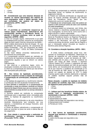 (   ) Certo                                                     a) Poderá ser compensada ou restituída contribuição à
(   ) Errado                                                    Seguridade Social, na hipótese de recolhimento ou
                                                                pagamento indevido.
06 - Considerando que uma empresa deixasse de                   b) Poderá ser restituída contribuição ao segurado que
recolher os valores descontados dos salários de                 deixar de exercer atividade abrangida pelo Regime
seus empregados, então o débito apurado, ainda                  Geral de Previdência Social, desde que seu
que confessado, não poderia ser objeto de                       afastamento ocorra em caráter definitivo.
parcelamento. (AFPS – 2001)                                     c) Tratando-se de compensação, esta não poderá ser
( ) Certo                                                       superior a 30% (trinta por cento) do valor a ser recolhido
( ) Errado                                                      em cada competência.
                                                                d) A empresa poderá se compensar, sem limites, dos
07 - É permitido ao contribuinte ressarcir-se de                valores relativos a benefícios previdenciários pagos a
valores pagos indevidamente, deduzindo-os das                   seus empregados, na forma da lei, como ocorre com o
contribuições devidas à Previdência Social, se                  salário-família e o salário-maternidade.
atender a diversas condições, entre as quais as                 e) É admitida a compensação financeira entre o Regime
seguintes: (AFRFB – 2005)                                       Geral de Previdência Social e os Regimes Próprios de
a) estar em situação regular, relativamente à sua sede          Previdência Social da União, dos Estados, do Distrito
ou estabelecimento principal, enquanto às contribuições         Federal e dos Municípios, em face da contagem
objeto de Notifi cação Fiscal de Lançamento de Débito –         recíproca de tempo de serviço, sendo feita ao Regime a
NFLD e débito decorrente de Auto de Infração - AI, cuja         que o interessado estiver vinculado ao requerer o
exigibilidade não esteja suspensa, de Lançamento de             benefício pelos demais Regimes.
Débito Confessado - LDC, de Lançamento de Débito
Confessado em GFIP - LDCG, de Débito Confessado                 10 - Considere a situação hipotética. (AFPS – 2001)
em GFIP – DCG.
b) não haver débitos vincendos relativamente ao                      A União instituiu contribuição social nova, não-
parcelamento de contribuições.                                  prevista na Constituição da Republica. Observando os
c) a compensação somente poderá ser realizada em                ditames da respectiva lei, uma empresa recolheu o
recolhimento de importância correspondente a períodos           tributo, regularmente, a partir de fevereiro de 1990 -
antecedentes àqueles a que se referem os valores                data definida pela lei para o inicio da incidência da
pagos                                                           exação. Em março de 2000, contudo, o Supremo
indevidamente.                                                  Tribunal Federal (STF) concluiu o julgamento de ação
d) não referir-se a acréscimos legais, como de                  direta de inconstitucionalidade, por meio da qual aquela
atualização monetária, de multa ou de juros de mora.            Corte definiu ser inconstitucional tão somente o artigo
e) referir-se a compensação de valores que não tenham           da lei que impunha a incidência da contribuição já no
sido alcançados pela prescrição.                                mês de fevereiro de 1990. Assim, no mês seguinte ao
                                                                transito em julgado da decisão do STF, a citada
08 - Nos termos da legislação previdenciária,                   empresa ajuizou ação ordinária objetivando a repetição
assinale a assertiva correta a respeito da restituição          do indébito recolhido naquele primeiro mês de
e compensação de contribuições. (Adaptada) (AFPS                incidência.
– 2002)
a) Na hipótese de pagamento ou recolhimento indevido,           Nessa situação, o pedido de repetição de indébito
a contribuição não será atualizada monetariamente.              não poderá ser acolhido, haja vista a consumação
b) Será admitida a restituição ou a compensação de              do respectivo prazo prescricional.
contribuição a cargo da empresa, recolhida ao Instituto         ( ) Certo
Nacional do Seguro Social, que, por sua natureza, tenha         ( ) Errado
sido transferida ao preço de bem ou serviço oferecido à
sociedade.                                                      11 - Indique qual dos benefícios listados abaixo, de
c) Somente poderá ser restituída ou compensada                  acordo com a legislação previdenciária, é
contribuição para a seguridade social, arrecadada pela          reembolsado à empresa: (AFRFB – 2005)
SRFB, na hipótese de pagamento ou recolhimento                  a) Auxílio-acidente.
indevido.                                                       b) Aposentadoria por idade.
d) A restituição de contribuição ou de outra importância        c) Salário-família pago aos segurados a seu serviço.
recolhida indevidamente, que comporte, por sua                  d) Aposentadoria por invalidez.
natureza, a transferência de encargo financeiro, será           e) Pensão por morte.
feita de imediato.
e) Direito de pleitear judicialmente a compensação só
pode ser exercido no prazo de cento e oitenta dias do
seu pagamento.
                                                                12 - Nos termos da legislação previdenciária,
09 - Com relação à compensação e restituição de                 assinale qual benefício é reembolsado à empresa:
contribuições, assinale a afirmativa incorreta.                 (AFPS – 2002)
(Procurador TC/PA – 2008)                                       a) salário-família pago aos segurados a seu
                                                                serviço.


Prof. Bernardo Machado                                                                   DIREITO PREVIDENCIÁRIO
                                                           76
 