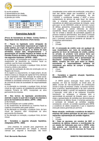 b) auxílio-acidente.                                              consideradas como salário-de-contribuição, entre elas o
c) aposentadoria por idade.                                       total das diárias pagas que excederam a 50% da
d) aposentadoria por invalidez.                                   remuneração mensal dos empregados. No dia
e) pensão por morte.                                              1°/8/2003, o contribuinte recebeu o AIOP e tomou
                                                                  conhecimento do término da ação fiscal. No mesmo
                        GABARITO                                  mês, a empresa precisou do comprovante de
      01. E     02. E     03. C 04. E       05. E                 inexistência de débito para participar de licitação, razão
      06. C     07. E     08. C 09. B       10. E                 pela qual, no dia 29/8/2003, antes de terminar o prazo
      11. C     12. A                                             de defesa, apresentou impugnação, não contestando
                                                                  nem pagando os valores referentes às diárias
                                                                  excedentes. Nessa situação, o contribuinte, enquanto
                                                                  não for emitida a decisão da autoridade julgadora da
               Exercícios Aula 05                                 primeira instância administrativa, terá direito à emissão
                                                                  do documento que comprove a inexistência do débito,
(Prova de Inexistência de Débito; Crimes Contra a                 pois o processo encontra-se pendente de decisão no
Seguridade Social; Benefícios (Parte Geral))                      contencioso administrativo.
                                                                  ( ) Certo
01 - Figura na legislação como obrigação da                       ( ) Errado
empresa - e a autoridade responsável por órgão do
poder público, por órgão de registro público ou por               04 - A concessão de crédito rural, em qualquer de
instituição financeira em geral, no âmbito de suas                suas modalidades, por meio de constituição de
atividades, exigirá dela, obrigatoriamente – a                    garantia em favor da instituição de crédito, pública
apresentação de Certidão Negativa de Débito ou de                 ou privada, ao produtor rural pessoa física que
Certidão Positiva de Débito com Efeitos de Negativa,              comercialize sua produção diretamente, no varejo, a
nas seguintes hipóteses: (AFRFB – 2005)                           consumidor pessoa física, sem a apresentação do
a) na licitação, na contratação com o poder público e no          documento comprobatório de inexistência de
recebimento de benefícios ou incentivo fiscal ou                  débito, constitui ato nulo para todos os efeitos,
creditício, que lhe forem concedidos.                             acarretando a responsabilidade solidária do
b) na alienação ou oneração, a qualquer título, de bem            contratante que deixou de cumprir a exigência.
imóvel ou direito a ele relativo.                                 (AFPS – 2003)
c) quando da averbação de obra de construção civil no             ( ) Certo
Registro de Imóveis.                                              ( ) Errado
d) no registro ou arquivamento, no órgão próprio, de ato
relativo à baixa ou redução de capital de firma individual        05 - Considere a seguinte situação hipotética.
ou de empresário individual, redução de capital social,           (Adaptada) (AFPS – 2001)
cisão total ou parcial, transformação ou extinção de
entidade ou sociedade comercial ou civil e transferência              A SRFB ajuizou execução fiscal contra uma
de controle de cotas de sociedades de responsabilidade            empresa, em face da inscrição, na dívida ativa, de
limitada.                                                         débito oriundo do não-recolhimento de contribuições
e) na alienação ou oneração, a qualquer título, de bem            sociais a cargo da empresa. Citada, a empresa nomeou
móvel de valor superior ao estabelecido periodicamente            bens a penhora, desembaraçados e de valor suficiente
mediante Portaria do MPS, incorporado ao ativo                    à garantia do débito, o pondo, em seqüência, embargos
permanente da empresa.                                            a execução, vindo esta a ser suspensa. Enquanto
                                                                  tramitavam os embargos, a empresa teve a
02 - Nos termos da legislação previdenciária,                     oportunidade de participar de licitação, para o que se
assinale a opção na qual não é exigido da empresa a               exigiu a apresentação de certidões que demonstrassem
prova da inexistência de débito. (AFPS – 2002)                    a inexistência de débitos fiscais. A empresa apresentou
a) Na licitação.                                                  à comissão de licitação as certidões exigidas,
b) Na contratação com o poder público.                            constatando, contudo, na certidão expedida pela SRFB,
c) No recebimento de benefícios ou incentivo fiscal ou            a existência do debito exeqüendo e que a respectiva
creditício concedidos pelo poder público.                         execução estava garantida por penhora.
d) Na alienação ou oneração, a qualquer título, de bem
móvel de pequeno valor incorporado ao ativo                       Nessa situação, certificada a existência de debito, a
permanente da empresa.                                            empresa não poderá participar do ato para o qual é
e) Na alienação ou oneração, a qualquer título, de bem            requerida a apresentação de certidão negativa.
imóvel.                                                           ( ) Certo
                                                                  ( ) Errado
03 - Considere a seguinte situação hipotética.                    06 - Caso se apurasse, em outubro de 2007, a
(Adaptada) (AFPS – 2003)                                          existência de débitos relativos a contribuições de
                                                                  um estado da Federação para com a SRFB, então
    Uma empresa foi autuada para pagamento da                     não poderia ser transferida ao referido ente
contribuição previdenciária em relação a diversas                 federativo a sua parcela de recursos do Fundo de
rubricas que, segundo a fiscalização, não foram


Prof. Bernardo Machado                                                                     DIREITO PREVIDENCIÁRIO
                                                             77
 