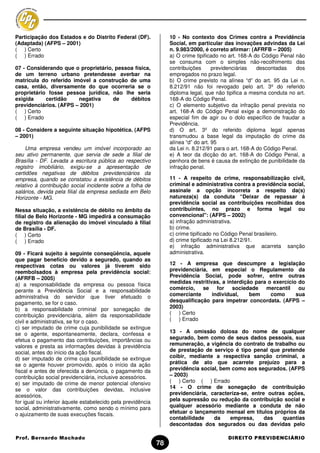 Participação dos Estados e do Distrito Federal (DF).              10 - No contexto dos Crimes contra a Previdência
(Adaptada) (AFPS – 2001)                                          Social, em particular das inovações advindas da Lei
( ) Certo                                                         n. 9.983/2000, é correto afirmar: (AFRFB – 2005)
( ) Errado                                                        a) O crime tipificado no art. 168-A do Código Penal não
                                                                  se consuma com o simples não-recolhimento das
07 - Considerando que o proprietário, pessoa física,              contribuições      previdenciárias   descontadas    dos
de um terreno urbano pretendesse averbar na                       empregados no prazo legal.
matricula do referido imóvel a construção de uma                  b) O crime previsto na alínea “d” do art. 95 da Lei n.
casa, então, diversamente do que ocorreria se o                   8.212/91 não foi revogado pelo art. 3º do referido
proprietário fosse pessoa jurídica, não lhe seria                 diploma legal, que não tipifica a mesma conduta no art.
exigida     certidão    negativa     de    débitos                168-A do Código Penal.
previdenciários. (AFPS – 2001)                                    c) O elemento subjetivo da infração penal prevista no
( ) Certo                                                         art. 168-A do Código Penal exige a demonstração do
( ) Errado                                                        especial fim de agir ou o dolo específico de fraudar a
                                                                  Previdência.
08 - Considere a seguinte situação hipotética. (AFPS              d) O art. 3º do referido diploma legal apenas
– 2001)                                                           transmudou a base legal da imputação do crime da
                                                                  alínea “d” do art. 95
     Uma empresa vendeu um imóvel incorporado ao                  da Lei n. 8.212/91 para o art. 168-A do Código Penal.
seu ativo permanente, que servia de sede a filial de              e) A teor da dicção do art. 168-A do Código Penal, a
Brasília - DF. Levada a escritura pública ao respectivo           penhora de bens é causa de extinção de punibilidade da
registro imobiliário, exigiu-se a apresentação de                 infração penal.
certidões negativas de débitos previdenciários da
empresa, quando se constatou a existência de débitos              11 - A respeito de crime, responsabilização civil,
relativo à contribuição social incidente sobre a folha de         criminal e administrativa contra a previdência social,
salários, devida pela filial da empresa sediada em Belo           assinale a opção incorreta a respeito da(s)
Horizonte - MG.                                                   natureza(s) da conduta “Deixar de repassar à
                                                                  previdência social as contribuições recolhidas dos
Nessa situação, a existência de débito no âmbito da               contribuintes, no prazo e forma legal ou
filial de Belo Horizonte - MG impedirá a consumação               convencional": (AFPS – 2002)
de registro da alienação do imóvel vinculado à filial             a) infração administrativa.
de Brasília - DF.                                                 b) crime.
( ) Certo                                                         c) crime tipificado no Código Penal brasileiro.
( ) Errado                                                        d) crime tipificado na Lei 8.212/91.
                                                                  e) infração administrativa que acarreta sanção
09 - Ficará sujeito à seguinte conseqüência, aquele               administrativa.
que pagar benefício devido a segurado, quando as
respectivas cotas ou valores já tiverem sido                      12 - A empresa que descumpre a legislação
reembolsados à empresa pela previdência social:                   previdenciária, em especial o Regulamento da
(AFRFB – 2005)                                                    Previdência Social, pode sofrer, entre outras
a) a responsabilidade da empresa ou pessoa física                 medidas restritivas, a interdição para o exercício do
perante a Previdência Social e a responsabilidade                 comércio, se for sociedade mercantil               ou
administrativa do servidor que tiver efetuado o                   comerciante      individual,    bem     como      sua
pagamento, se for o caso.                                         desqualificação para impetrar concordata. (AFPS –
b) a responsabilidade criminal por sonegação de                   2003)
contribuição previdenciária, além da responsabilidade             ( ) Certo
civil e administrativa, se for o caso.                            ( ) Errado
c) ser imputado de crime cuja punibilidade se extingue
se o agente, espontaneamente, declara, confessa e                 13 - A omissão dolosa do nome de qualquer
efetua o pagamento das contribuições, importâncias ou             segurado, bem como de seus dados pessoais, sua
valores e presta as informações devidas à previdência             remuneração, a vigência do contrato de trabalho ou
social, antes do início da ação fiscal.                           de prestação de serviço é tipo penal que pretende
d) ser imputado de crime cuja punibilidade se extingue            coibir, mediante a respectiva sanção criminal, a
se o agente houver promovido, após o início da ação               prática de ato que acarrete prejuízo para a
fiscal e antes de oferecida a denúncia, o pagamento da            previdência social, bem como aos segurados. (AFPS
contribuição social previdenciária, inclusive acessórios.         – 2003)
e) ser imputado de crime de menor potencial ofensivo              ( ) Certo ( ) Errado
se o valor das contribuições devidas, inclusive                   14 - O crime de sonegação de contribuição
acessórios,                                                       previdenciária, caracteriza-se, entre outras ações,
for igual ou inferior àquele estabelecido pela previdência        pela supressão ou redução da contribuição social e
social, administrativamente, como sendo o mínimo para             qualquer acessório mediante a conduta de não
o ajuizamento de suas execuções fiscais.                          efetuar o lançamento mensal em títulos próprios da
                                                                  contabilidade    da    empresa,      das   quantias
                                                                  descontadas dos segurados ou das devidas pelo

Prof. Bernardo Machado                                                                   DIREITO PREVIDENCIÁRIO
                                                             78
 