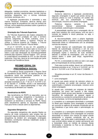 delegadas, medidas provisórias, decretos legislativos e             Empregado:
resoluções, decretos regulamentares, normas internas                Conforme determina a legislação previdenciária,
(portarias, despachos, etc.) e normas individuais               segurado empregado é aquele que presta serviço de
(contratos, sentenças, etc.).                                   natureza urbana ou rural à empresa, em caráter não
     A legislação previdenciária é submetida a esta             eventual, sob sua subordinação e mediante
mesma hierarquia. Entretanto, deve-se atentar para              remuneração, inclusive como diretor empregado.
algumas regras de prevalência em caso de conflitos de               Podemos      observar,   portanto,   4   (quatro)
normas: norma específica prevalece sobre a genérica e           características    básicas:    pessoalidade,    não-
o in dubio pro misero.                                          eventualidade, subordinação e onerosidade.
                                                                    A pessoalidade significa que o empregado não se
    Orientação dos Tribunais Superiores                         pode fazer substituir por outra pessoa, uma vez que o
    Os Tribunais Superiores são órgãos colegiados de            contrato de trabalho é intuitu personae, ou seja, é
segundo grau. Com jurisdição em todo o território               personalíssimo.
nacional, integrantes do Poder Judiciário, como o                   A não-eventualidade, como a própria legislação
Supremo Tribunal Federal, o Superior Tribunal de                previdenciária define, é quando o serviço prestado está
Justiça, o Tribunal Superior do Trabalho, o Tribunal            relacionado direta ou indiretamente com as atividades
Superior Eleitoral e o Superior Tribunal Militar.               normais da empresa.
    A Lei nº. 8.213/91, no seu art. 131, possibilita a               Quando falamos em subordinação não estamos
desistência ou abstenção de propor ação ou recurso em           falando de subordinação econômica e sim de uma
processos judiciais sempre que a ação versar matéria            subordinação jurídica. Ou seja, pela subordinação o
sobre a qual haja declaração de inconstitucionalidade           empregado sujeita o exercício de suas atividades
proferida pelo Supremo Tribunal Federal - STF, súmula           laborais à vontade do empregador, uma vez que o
ou jurisprudência consolidada do STF ou dos tribunais           mesmo detém o poder para dirigir, regulamentar,
superiores. Para isso, deve-se ter autorização por parte        fiscalizar e punir.
do ministro da Previdência Social.                                  Por fim, a onerosidade se refere ao valor a ser pago
                                                                pela contraprestação do serviço prestado.
             REGIME GERAL DA                                        Feita essa sucinta análise, devem ser verificadas as
                                                                hipóteses previstas no art. 12 da Lei nº. 8.212/91, art. 13
            PREVIDÊNCIA SOCIAL                                  da Lei nº. 8.213/91 e art. 9º do Decreto nº. 3.048/99.
     A Previdência Social compreende o Regime Geral
de Previdência Social (RGPS), os regimes próprios de                Situações previstas no art. 9º, inciso I do Decreto nº.
previdência social dos servidores públicos e dos                3.048/99:
militares e o sistema complementar.
                                                                “I - como empregado:
    O RGPS visa garantir a cobertura de todas as
situações expressas no art. 1º da Lei nº. 8.213/91 e art.       a) aquele que presta serviço de natureza urbana ou
5º do Decreto nº. 3.048/99, exceto a de desemprego              rural a empresa, em caráter não eventual, sob sua
involuntário, pois o seguro-desemprego é hoje uma               subordinação e mediante remuneração, inclusive como
incumbência do Ministério do Trabalho.                          diretor empregado;
                                                                b) aquele que, contratado por empresa de trabalho
                                                                temporário, por prazo não superior a três meses,
    Beneficiários do RGPS                                       prorrogável, presta serviço para atender a necessidade
     São beneficiários do RGPS os segurados, que se             transitória de substituição de pessoal regular e
dividem em segurados obrigatórios e facultativos, e             permanente ou a acréscimo extraordinário de serviço de
dependentes. Esses beneficiários são aptos a                    outras empresas, na forma da legislação própria;
receberem os benefícios e serviços do RGPS. Nessa               c) o brasileiro ou o estrangeiro domiciliado e contratado
parte estudaremos apenas os segurados, deixando                 no Brasil para trabalhar como empregado no exterior,
mais para frente o estudo sobre os dependentes.                 em sucursal ou agência de empresa constituída sob as
                                                                leis brasileiras e que tenha sede e administração no
    Segurados Obrigatórios:                                     País;
     Os segurados obrigatórios são aqueles filiados ao          d) o brasileiro ou o estrangeiro domiciliado e contratado
sistema de modo compulsório, pelo simples fato de               no Brasil para trabalhar como empregado em empresa
exercerem alguma atividade remunerada. Os segurados             domiciliada no exterior com maioria do capital votante
obrigatórios se dividem em: empregado, empregado                pertencente a empresa constituída sob as leis
doméstico, contribuinte individual, trabalhador avulso e        brasileiras, que tenha sede e administração no País e
segurado especial.                                              cujo controle efetivo esteja em caráter permanente sob
                                                                a titularidade direta ou indireta de pessoas físicas
                                                                domiciliadas e residentes no País ou de entidade de
                                                                direito público interno;



Prof. Bernardo Machado                                                                   DIREITO PREVIDENCIÁRIO
                                                            7
 