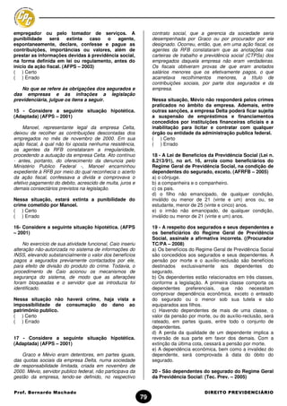 empregador ou pelo tomador de serviços. A                         contrato social, que a gerencia da sociedade seria
punibilidade     será    extinta  caso  o   agente,               desempenhada por Graco ou por procurador por ele
espontaneamente, declare, confesse e pague as                     designado. Ocorreu, então, que, em uma ação fiscal, os
contribuições, importâncias ou valores, além de                   agentes da RFB constataram que as anotações nas
prestar as informações devidas à previdência social,              carteiras de trabalho e previdência social (CTPSs) dos
na forma definida em lei ou regulamento, antes do                 empregados daquela empresa não eram verdadeiras.
início da ação fiscal. (AFPS – 2003)                              Os fiscais obtiveram provas de que eram anotados
( ) Certo                                                         salários menores que os efetivamente pagos, o que
( ) Errado                                                        acarretava recolhimentos menores, a título de
                                                                  contribuições sociais, por parte dos segurados e da
   No que se refere às obrigações dos segurados e                 empresa.
das empresas e às infrações a legislação
previdenciária, julgue os itens a seguir.                         Nessa situação, Mévio não responderá pelos crimes
                                                                  praticados no âmbito da empresa. Ademais, entre
15 - Considere a seguinte situação hipotética.                    outras sanções, a empresa Delta poderá ficar sujeita
(Adaptada) (AFPS – 2001)                                          a suspensão de empréstimos e financiamentos
                                                                  concedidos por instituições financeiras oficiais e a
     Manoel, representante legal da empresa Celta,                inabilitação para licitar e contratar com qualquer
deixou de recolher as contribuições descontadas dos               órgão ou entidade da administração publica federal.
empregados no mês de novembro de 2000. Em sua                     ( ) Certo
ação fiscal, à qual não foi oposta nenhuma resistência,           ( ) Errado
os agentes da RFB constataram a irregularidade,
procedendo a autuação da empresa Celta. Ato contínuo              18 - A Lei de Benefícios da Previdência Social (Lei n.
- antes, portanto, do oferecimento da denuncia pelo               8.213/91), no art. 16, arrola como beneficiários do
Ministério Publico Federal -, Manoel encaminhou                   Regime Geral de Previdência Social, na condição de
expediente à RFB por meio do qual reconhecia o acerto             dependentes do segurado, exceto. (AFRFB – 2005)
da ação fiscal, confessava a divida e comprovava o                a) o cônjuge.
efetivo pagamento do debito, acrescido de multa, juros e          b) a companheira e o companheiro.
demais consectários previstos na legislação.                      c) os pais.
                                                                  d) o filho não emancipado, de qualquer condição,
Nessa situação, estará extinta a punibilidade do                  inválido ou menor de 21 (vinte e um) anos ou, se
crime cometido por Manoel.                                        estudante, menor de 25 (vinte e cinco) anos.
( ) Certo                                                         e) o irmão não emancipado, de qualquer condição,
( ) Errado                                                        inválido ou menor de 21 (vinte e um) anos.

16- Considere a seguinte situação hipotética. (AFPS               19 - A respeito dos segurados e seus dependentes e
– 2001)                                                           os beneficiários do Regime Geral de Previdência
                                                                  Social, assinale a afirmativa incorreta. ((Procurador
     No exercício de sua atividade funcional, Caio inseriu        TC/PA – 2008)
alteração não-autorizada no sistema de informações do             a) Os benefícios do Regime Geral de Previdência Social
INSS, elevando substancialmente o valor dos benefícios            são concedidos aos segurados e seus dependentes. A
pagos a segurados previamente contactados por ele,                pensão por morte e o auxílio-reclusão são benefícios
para efeito de divisão do produto do crime. Todavia, o            destinados exclusivamente aos dependentes do
procedimento de Caio acionou os mecanismos de                     segurado.
segurança do sistema, de modo que as alterações                   b) Os dependentes estão relacionados em três classes,
foram bloqueadas e o servidor que as introduzia foi               conforme a legislação. A primeira classe comporta os
identificado.                                                     dependentes preferenciais, que não necessitam
                                                                  comprovar dependência econômica, exceto o enteado
Nessa situação não haverá crime, haja vista a                     do segurado ou o menor sob sua tutela e são
impossibilidade de consumação do dano ao                          equiparados aos filhos.
patrimônio publico.                                               c) Havendo dependentes de mais de uma classe, o
( ) Certo                                                         valor da pensão por morte, ou do auxílio-reclusão, será
( ) Errado                                                        rateado, em partes iguais, entre todo o conjunto de
                                                                  dependentes.
                                                                  d) A perda da qualidade de um dependente implica a
17 - Considere a seguinte situação hipotética.                    reversão de sua parte em favor dos demais. Com a
(Adaptada) (AFPS – 2001)                                          extinção da última cota, cessará a pensão por morte.
                                                                  e) A dependência econômica, bem como a invalidez do
    Graco e Mévio eram detentores, em partes iguais,              dependente, será comprovada à data do óbito do
das quotas sociais da empresa Delta, numa sociedade               segurado.
de responsabilidade limitada, criada em novembro de
2000. Mévio, servidor publico federal, não participava da         20 - São dependentes do segurado do Regime Geral
gestão da empresa, tendo-se definido, no respectivo               da Previdência Social: (Tec. Prev. – 2005)


Prof. Bernardo Machado                                                                   DIREITO PREVIDENCIÁRIO
                                                             79
 