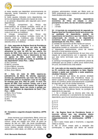 a) todos aqueles que dependam economicamente do                 processo administrativo iniciado por Marta junto ao
segurado, sendo irrelevante o vínculo conjugal ou               INSS, pretendendo que a respectiva pensão por morte
consangüíneo.                                                   fosse dividida entre ambas.
b) todos aqueles indicados como dependentes, nos
termos da legislação tributária do imposto de renda.            Nessa situação, não havendo dependência
c) as pessoas designadas pelo segurado para serem               econômica de Vilma em relação a Jonas
dependentes.                                                    previamente ao óbito, ela não terá direito a pensão.
d)     cônjuge,   companheiro       (a),   filho(a)  não        ( ) Certo
emancipado(a), de qualquer condição, menor de 21                ( ) Errado
(vinte e um) anos ou inválido(a), pais, irmão(ã) não
emancipado(a), de qualquer condição, menor de 21                24 - A inscrição do companheiro(a) do segurado no
(vinte e um) anos ou inválido(a).                               Regime Geral da Previdência Social será promovida,
e)     cônjuge,   companheiro       (a),   filho(a)  não        na qualidade de dependente, quando                  do
emancipado(a), de qualquer condição, menor de 18                requerimento do benefício a que tiver direito. Para a
(dezoito) anos ou inválido(a), pais, irmão(ã) não               comprovação do vínculo e da dependência
emancipado(a), de qualquer condição, menor de 18                econômica do(a) companheiro(a), é suficiente a
(dezoito) anos ou inválido(a).                                  apresentação de: (Tec. Prev. – 2005)
                                                                a) certidão de nascimento de filho havido em comum.
21 - Caio, segurado do Regime Geral da Previdência              b) prova testemunhal de que o segurado e o
Social, divorciou-se de Dora, em julho de 1999,                 dependente mantêm ou mantiveram união estável.
ficando ajustado que pagaria uma pensão                         c) disposições testamentárias, prova de mesmo
alimentícia no valor de 20% do seu salário. Em                  domicílio e conta bancária conjunta.
janeiro de 2003, Caio casa-se com Ana e, fruto da               d) declaração do(a) companheiro(a) de que viveu uma
relação, nasce Márvio. Com o falecimento de Caio                relação de companheirismo com o segurado, mesmo
em agosto de 2004, quem tem direito ao                          que esta tenha terminado anos antes do ato de
recebimento de pensão por morte, na qualidade de                inscrição.
seu dependente? (Anal. Prev. – 2005)                            e) sentença homologatória em procedimento judicial de
a) Ana, somente.                                                justificação que se presta a colher prova testemunhal,
b) Márvio, somente.                                             em juízo, da existência da união estável.
c) Ana e Márvio, somente.
d) Dora e Márvio, somente.                                      25 - Leia cada um dos assertos abaixo e assinale (V)
e) Dora, Ana e Márvio.                                          ou (F), conforme seja verdadeiro ou falso. Depois,
                                                                marque a opção que contenha a exata seqüência.
22 - Caio, em maio de 2000, separou-se,                         (Analista Tributário – 2005)
judicialmente, de Maria. Na referida, separação,                ( ) O segurado que deixar de exercer atividade
acordou-se, judicialmente, que Caio não iria pagar              remunerada abrangida pela Previdência Social, ou
pensão alimentícia à ex-esposa e que só iria pagar              estiver suspenso ou licenciado sem remuneração, que
tal encargo para Ana, filha do casal, 19 anos. Em               deixar de contribuir perde automaticamente a qualidade
agosto de 2002, Caio conhece Teresa, com a qual                 de segurado, para fins de receber benefícios.
vem a morar e manter união estável. Em agosto de                ( ) O irmão não emancipado, menor de 21 anos,
2004, Caio falece. Quem tem direito à pensão por                válido para o trabalho, alista-se entre os beneficiários do
morte, na qualidade de dependente de Caio? (Tec.                Regime Geral de Previdência Social, na condição de
Prev. – 2005)                                                   dependente do segurado.
a) Maria, Ana e Teresa.                                         ( ) Se o cônjuge que se divorcia abre mão dos
b) Maria e Ana.                                                 alimentos, processa-se o cancelamento da inscrição de
c) Ana e Teresa.                                                dependente, para fins de benefícios previdenciários.
d) Ana.
e) Teresa.                                                      a) V V V
                                                                b) F F F
                                                                c) F V V
                                                                d) V V F
                                                                e) F F V

23 - Considere a seguinte situação hipotética. (AFPS            26 - No Regime Geral da Previdência Social, é
– 2001)                                                         incorreto afirmar que, nas situações abaixo
                                                                elencadas, mantém a qualidade de segurado,
    Jonas inscreveu sua companheira, Marta, como sua            independentemente de contribuições: (AFRFB –
dependente, em 1990, após cinco anos de vida em                 2005)
comum, Jonas era casado com Vilma, de quem se                   a) Até 6 (seis) meses após o livramento, o segurado
separou de fato em 1983, não tendo providenciado,               retido ou recluso.
contudo, nem a separação judicial nem o divórcio. Vilma         b) Até 12 (doze) meses após a cessação das
nunca recebeu pensão alimentícia de Jonas, mas                  contribuições, o segurado que deixar de exercer
sobrevindo o óbito deste, em 2000, ela se habilitou no


Prof. Bernardo Machado                                                                   DIREITO PREVIDENCIÁRIO
                                                           80
 