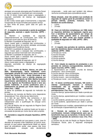 atividade remunerada abrangida pela Previdência Social          comprovada -, razão pela qual também não efetuou
ou estiver suspenso ou licenciado sem remuneração.              nenhuma contribuição para a previdência social.
c) Até 12 (doze) meses após cessar a segregação, o
segurado acometido de doença de segregação                      Nessa situação, José não perdera sua condição de
compulsória.                                                    segurado do regime geral da previdência social no
d) Até 3 (três) meses após o licenciamento, o segurado          período referido, podendo, inclusive, fruir o
incorporado às Forças Armadas para prestar serviço.             beneficio do auxílio-doença.
e) Sem limite de prazo, quem está em gozo de                    ( ) Certo
benefício.                                                      ( ) Errado

27 - A respeito da manutenção e perda da qualidade              30 - Caso um individuo completasse, em 1998, todos
de segurado, assinale a opção incorreta. (AFPS –                os requisitos definidos na legislação vigente para
2002)                                                           fruir o beneficio da aposentadoria por tempo de
a)    Mantém      a      qualidade    de    segurado,           serviço, então poderia obter a concessão do
independentemente de contribuições sem limite de                beneficio em 2001, ainda que tivesse perdido a
prazo para quem está em gozo de benefício.                      qualidade de segurado em 1999. (AFPS – 2001)
b) Mantém a qualidade de segurado, até 12                       ( ) Certo
(doze) meses após a cessação das contribuições, o               ( ) Errado
segurado que deixar de exercer atividade remunerada
abrangida pela Previdência Social.                              31 - A respeito dos períodos de carência, assinale
c) Mantém a qualidade de segurado, até 12                       qual dos benefícios abaixo necessita de período de
(doze) meses após a cessação das contribuições, o               carência: (AFPS – 2002)
segurado que estiver licenciado sem remuneração.                a) Pensão por morte.
d) Mantém a qualidade de segurado, até 12                       b) Auxílio-reclusão.
(doze) meses após a cessação das contribuições, o               c) Salário-família.
segurado que estiver suspenso.                                  d) Auxílio-acidente.
e) Mantém a qualidade de segurado, até 12                       e) Auxílio-doença.
(doze) meses após cessar a segregação, o
segurado acometido de doença de segregação                      32 - Com relação às espécies de prestações e aos
compulsória.                                                    períodos de carência correspondentes, assinale a
                                                                opção incorreta. (AFPS – 2002)
28 - Tício, marido de Martha, faleceu, em julho de              a) Aposentadoria por invalidez oriunda de doença
2004, desempregado. Havia trabalhado como                       profissional – doze contribuições.
empregado, durante 20 (vinte) anos, para a empresa              b) Auxílio-doença– doze contribuições.
“Carro dos Sonhos Ltda.”, tendo terminado o seu                 c) Salário-família – zero contribuições.
contrato de trabalho com a referida empresa em                  d) Auxílio-funeral – zero contribuições.
julho de 1999. Em agosto de 2004, Martha formulou               e) Pensão por morte – zero contribuições.
requerimento administrativo de pensão por morte
em uma Agência da Previdência Social e teve seu                 33 - 12 (doze) contribuições mensais, 180 (cento e
pedido indeferido. A correta justificativa para o               oitenta)    contribuições     mensais     e    nenhuma
indeferimento da pensão por morte nesse caso é:                 contribuição são os períodos de carência,
(Anal. Prev. – 2005)                                            respectivamente,        do     seguintes      benefícios
a) perda da qualidade de segurado do instituidor da             previdenciários: (Tec. Prev. – 2005)
pensão.                                                         a) auxílio-doença, aposentadoria por idade e pensão por
b) ausência de inscrição de Martha como dependente              morte.
designada por Tício, antes de seu falecimento.                  b) auxílio-doença, aposentadoria por invalidez e pensão
c) o fato de que Martha não comprovou a sua                     por morte.
dependência econômica de Tício, requisito este                  c) auxílio-acidente, pensão por morte e serviço social.
indispensável para a qualificação de cônjuge como               d) auxílio-acidente, aposentadoria por idade e pensão
dependente.                                                     por morte
d) o fato de Martha não ser segurada do Regime Geral            e) aposentadoria por invalidez, aposentadoria por tempo
da Previdência Social.                                          de contribuição e aposentadoria por idade.
e) o fato de o período de carência fixado por lei para a
concessão de pensão por morte não ter sido cumprido.            34 - Período de carência é o número de
                                                                contribuições mensais indispensáveis para que o
29 - Considere a seguinte situação hipotética. (AFPS            beneficiário faça jus ao benefício. O dia de início da
– 2001)                                                         contagem do período de carência é o(a): (Tec. Prev.
                                                                – 2005)
    Vitima da recessão por que passou o país, Jose foi          a) primeiro dia do mês de filiação ao Regime Geral de
demitido da empresa onde trabalhava há quinze anos,             Previdência Social, para o segurado empregado
período no qual esteve regularmente filiado ao regime           doméstico.
geral de previdência social. Jose passou três anos
desempregado      -   situação   esta     devidamente


Prof. Bernardo Machado                                                                  DIREITO PREVIDENCIÁRIO
                                                           81
 
