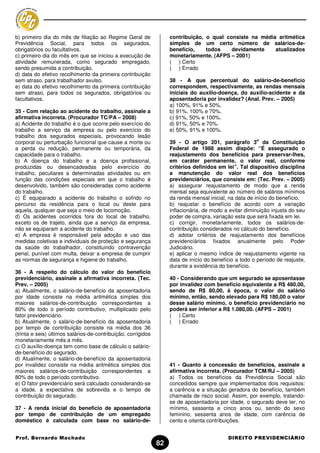b) primeiro dia do mês de filiação ao Regime Geral de               contribuição, o qual consiste na média aritmética
Previdência Social, para todos os segurados,                        simples de um certo número de salários-de-
obrigatórios ou facultativos.                                       benefício,    todos    devidamente    atualizados
c) primeiro dia do mês em que se iniciou a execução de              monetariamente. (AFPS – 2001)
atividade remunerada, como segurado empregado,                      ( ) Certo
sendo presumida a contribuição.                                     ( ) Errado
d) data do efetivo recolhimento da primeira contribuição
sem atraso, para trabalhador avulso.                                38 - A que percentual do salário-de-benefício
e) data do efetivo recolhimento da primeira contribuição            correspondem, respectivamente, as rendas mensais
sem atraso, para todos os segurados, obrigatórios ou                iniciais do auxílio-doença, do auxílio-acidente e da
facultativos.                                                       aposentadoria por invalidez? (Anal. Prev. – 2005)
                                                                    a) 100%, 91% e 50%.
35 - Com relação ao acidente do trabalho, assinale a                b) 91%, 100% e 70%.
afirmativa incorreta. (Procurador TC/PA – 2008)                     c) 91%, 50% e 100%.
a) Acidente do trabalho é o que ocorre pelo exercício do            d) 91%, 50% e 70%.
trabalho a serviço da empresa ou pelo exercício do                  e) 50%, 91% e 100%.
trabalho dos segurados especiais, provocando lesão
                                                                                                        o
corporal ou perturbação funcional que cause a morte ou              39 - O artigo 201, parágrafo 3 da Constituição
a perda ou redução, permanente ou temporária, da                    Federal de 1988 assim dispõe: “É assegurado o
capacidade para o trabalho.                                         reajustamento dos benefícios para preservar-lhes,
b) A doença do trabalho e a doença profissional,                    em caráter permanente, o valor real, conforme
produzidas ou desencadeadas pelo exercício do                       critérios definidos em lei”. Tal dispositivo disciplina
trabalho, peculiares a determinadas atividades ou em                a manutenção do valor real dos benefícios
função das condições especiais em que o trabalho é                  previdenciários, que consiste em: (Tec. Prev. – 2005)
desenvolvido, também são consideradas como acidente                 a) assegurar reajustamento de modo que a renda
do trabalho.                                                        mensal seja equivalente ao número de salários mínimos
c) É equiparado a acidente do trabalho o sofrido no                 da renda mensal inicial, na data de início do benefício.
percurso da residência para o local ou deste para                   b) reajustar o benefício de acordo com a variação
aquela, qualquer que seja o meio de locomoção.                      inflacionária, de modo a evitar diminuição injusta do seu
d) Os acidentes ocorridos fora do local de trabalho,                poder de compra, variação esta que será fixada em lei.
exceto os de trajeto, ainda que a serviço da empresa,               c) corrigir, monetariamente, todos os salários-de-
não se equiparam a acidente do trabalho.                            contribuição considerados no cálculo do benefício.
e) A empresa é responsável pela adoção e uso das                    d) adotar critérios de reajustamento dos benefícios
medidas coletivas e individuais de proteção e segurança             previdenciários fixados anualmente pelo Poder
da saúde do trabalhador, constituindo contravenção                  Judiciário.
penal, punível com multa, deixar a empresa de cumprir               e) aplicar o mesmo índice de reajustamento vigente na
as normas de segurança e higiene do trabalho.                       data de início do benefício a todo o período de reajuste,
                                                                    durante a existência do benefício.
36 - A respeito do cálculo do valor do benefício
previdenciário, assinale a afirmativa incorreta. (Tec.              40 - Considerando que um segurado se aposentasse
Prev. – 2005)                                                       por invalidez com beneficio equivalente a R$ 480,00,
a) Atualmente, o salário-de-benefício da aposentadoria              sendo de R$ 80,00, à época, o valor do salário
por idade consiste na média aritmética simples dos                  mínimo, então, sendo elevado para R$ 180,00 o valor
maiores salários-de-contribuição correspondentes a                  desse salário mínimo, o beneficio previdenciário no
80% de todo o período contributivo, multiplicado pelo               poderá ser inferior a R$ 1.080,00. (AFPS – 2001)
fator previdenciário.                                               ( ) Certo
b) Atualmente, o salário-de-benefício da aposentadoria              ( ) Errado
por tempo de contribuição consiste na média dos 36
(trinta e seis) últimos salários-de-contribuição, corrigidos
monetariamente mês a mês.
c) O auxílio-doença tem como base de cálculo o salário-
de-benefício do segurado.
d) Atualmente, o salário-de-benefício da aposentadoria
por invalidez consiste na média aritmética simples dos              41 - Quanto à concessão de benefícios, assinale a
maiores salários-de-contribuição correspondentes a                  afirmativa incorreta. (Procurador TCM/RJ – 2005)
80% de todo o período contributivo.                                 a) Todos os benefícios da Previdência Social são
e) O fator previdenciário será calculado considerando-se            concedidos sempre que implementados dois requisitos:
a idade, a expectativa de sobrevida e o tempo de                    a carência e a situação geradora do benefício, também
contribuição do segurado.                                           chamada de risco social. Assim, por exemplo, tratando-
                                                                    se de aposentadoria por idade, o segurado deve ter, no
37 - A renda inicial do beneficio de aposentadoria                  mínimo, sessenta e cinco anos ou, sendo do sexo
por tempo de contribuição de um empregado                           feminino, sessenta anos de idade, com carência de
doméstico é calculada com base no salário-de-                       cento e oitenta contribuições.


Prof. Bernardo Machado                                                                      DIREITO PREVIDENCIÁRIO
                                                               82
 