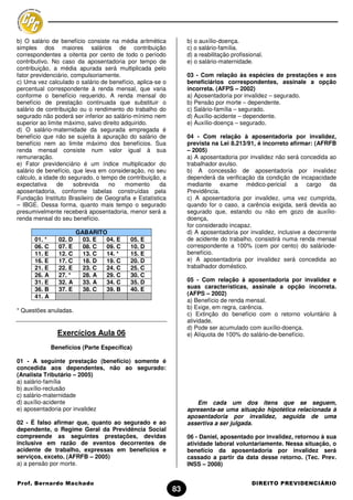 b) O salário de benefício consiste na média aritmética          b) o auxílio-doença.
simples dos maiores salários de contribuição                    c) o salário-família.
correspondentes a oitenta por cento de todo o período           d) a reabilitação profissional.
contributivo. No caso da aposentadoria por tempo de             e) o salário-maternidade.
contribuição, a média apurada será multiplicada pelo
fator previdenciário, compulsoriamente.                         03 - Com relação às espécies de prestações e aos
c) Uma vez calculado o salário de benefício, aplica-se o        beneficiários correspondentes, assinale a opção
percentual correspondente à renda mensal, que varia             incorreta. (AFPS – 2002)
conforme o benefício requerido. A renda mensal do               a) Aposentadoria por invalidez – segurado.
benefício de prestação continuada que substituir o              b) Pensão por morte – dependente.
salário de contribuição ou o rendimento do trabalho do          c) Salário-família – segurado.
segurado não poderá ser inferior ao salário-mínimo nem          d) Auxílio-acidente – dependente.
superior ao limite máximo, salvo direito adquirido.             e) Auxílio-doença – segurado.
d) O salário-maternidade da segurada empregada é
benefício que não se sujeita à apuração do salário de           04 - Com relação à aposentadoria por invalidez,
benefício nem ao limite máximo dos benefícios. Sua              prevista na Lei 8.213/91, é incorreto afirmar: (AFRFB
renda mensal consiste num valor igual à sua                     – 2005)
remuneração.                                                    a) A aposentadoria por invalidez não será concedida ao
e) Fator previdenciário é um índice multiplicador do            trabalhador avulso.
salário de benefício, que leva em consideração, no seu          b) A concessão de aposentadoria por invalidez
cálculo, a idade do segurado, o tempo de contribuição, a        dependerá da verificação da condição de incapacidade
expectativa     de     sobrevida   no     momento     da        mediante exame médico-pericial a cargo da
aposentadoria, conforme tabelas construídas pela                Previdência.
Fundação Instituto Brasileiro de Geografia e Estatística        c) A aposentadoria por invalidez, uma vez cumprida,
– IBGE. Dessa forma, quanto mais tempo o segurado               quando for o caso, a carência exigida, será devida ao
presumivelmente receberá aposentadoria, menor será a            segurado que, estando ou não em gozo de auxílio-
renda mensal do seu benefício.                                  doença,
                                                                for considerado incapaz.
                        GABARITO                                d) A aposentadoria por invalidez, inclusive a decorrente
      01. *     02. D     03. E 04. E     05. E                 de acidente do trabalho, consistirá numa renda mensal
      06. C     07. E     08. C 09. C     10. D                 correspondente a 100% (cem por cento) do saláriode-
      11. E     12. C     13. C 14. *     15. E                 benefício.
      16. E     17. C     18. D 19. C     20. D                 e) A aposentadoria por invalidez será concedida ao
      21. E     22. E     23. C 24. C     25. C                 trabalhador doméstico.
      26. A     27. *     28. A 29. C     30. C
      31. E     32. A     33. A 34. C     35. D                 05 - Com relação à aposentadoria por invalidez e
      36. B     37. E     38. C 39. B     40. E                 suas características, assinale a opção incorreta.
                                                                (AFPS – 2002)
      41. A
                                                                a) Benefício de renda mensal.
                                                                b) Exige, em regra, carência.
* Questões anuladas.
                                                                c) Extinção do benefício com o retorno voluntário à
                                                                atividade.
                                                                d) Pode ser acumulado com auxílio-doença.
                Exercícios Aula 06                              e) Alíquota de 100% do salário-de-benefício.

              Benefícios (Parte Específica)

01 - A seguinte prestação (benefício) somente é
concedida aos dependentes, não ao segurado:
(Analista Tributário – 2005)
a) salário-família
b) auxílio-reclusão
c) salário-maternidade
d) auxílio-acidente                                                Em cada um dos itens que se seguem,
e) aposentadoria por invalidez                                  apresenta-se uma situação hipotética relacionada à
                                                                aposentadoria por invalidez, seguida de uma
02 - É falso afirmar que, quanto ao segurado e ao               assertiva a ser julgada.
dependente, o Regime Geral da Previdência Social
compreende as seguintes prestações, devidas                     06 - Daniel, aposentado por invalidez, retornou à sua
inclusive em razão de eventos decorrentes de                    atividade laboral voluntariamente. Nessa situação, o
acidente de trabalho, expressas em benefícios e                 benefício da aposentadoria por invalidez será
serviços, exceto. (AFRFB – 2005)                                cassado a partir da data desse retorno. (Tec. Prev.
a) a pensão por morte.                                          INSS – 2008)


Prof. Bernardo Machado                                                                    DIREITO PREVIDENCIÁRIO
                                                           83
 
