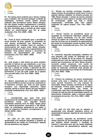 (   ) Certo                                                 12 - Renato era servidor municipal vinculado a
(   ) Errado                                                regime próprio de previdência social havia 16 anos,
                                                            quando resolveu trabalhar na iniciativa privada, em
07 - Rui sofreu grave acidente que o deixou incapaz         1999. Nessa situação, o tempo de serviço prestado
para o trabalho, não havendo qualquer condição de           por Renato em outro regime é contado como tempo
reabilitação, conforme exame médico pericial                de contribuição, desde que haja a devida
realizado pela previdência social. Nessa situação,          comprovação, certificada pelo ente público
Rui não poderá receber imediatamente o benefício            instituidor do regime próprio. (Tec. Prev. INSS –
de aposentadoria por invalidez, pois esta somente           2008)
lhe será concedida após o período de doze meses             ( ) Certo
relativo ao auxílio-doença que Rui já esteja                ( ) Errado
recebendo. (Tec. Prev. INSS – 2008)
( ) Certo                                                   13 - Durval, inscrito na previdência social na
( ) Errado                                                  qualidade de contribuinte individual, trabalha por
                                                            conta própria, recolhendo 11% do valor mínimo
08 - Tomé já havia contribuído para a previdência           mensal do salário de contribuição. Nessa situação,
social durante 28 anos quando foi acometido de              para Durval fazer jus ao benefício de aposentadoria
uma doença profissional que determinou sua                  por tempo de contribuição, deverá recolher mais 9%
aposentadoria por invalidez, após ter recebido o            daquele valor, acrescidos de juros. (Tec. Prev. INSS
auxílio-doença por quatro anos. Nessa situação,             – 2008)
depois de receber por três anos a aposentadoria por         ( ) Certo
invalidez, Tomé poderá requerer a conversão do              ( ) Errado
beneficio em aposentadoria por tempo de
contribuição. (Tec. Prev. INSS – 2008)                      14 - Leonardo, segurado empregado, trabalhou em
( ) Certo                                                   uma empresa cujo prédio foi destruído por um
( ) Errado                                                  incêndio na década de 80 do século XX, situação
                                                            evidenciada por meio de registro junto à autoridade
09 - José perdeu a mão direita em grave acidente            policial que acompanhou os fatos. Nessa situação,
ocorrido na fábrica em que trabalhava, e, por isso,         Leonardo poderá comprovar, com auxílio de
foi aposentado por invalidez. Nessa situação, José          testemunhas, o tempo trabalhado na empresa cujo
não tem o direito de receber o adicional de 25%             prédio foi destruído, averbando esse período em
pago aos segurados que necessitam de assistência            pedido de aposentadoria por tempo de contribuição.
permanente, já que ele pode cuidar de si apenas             (Tec. Prev. INSS – 2008)
com uma das mãos. (Tec. Prev. INSS – 2008)                  ( ) Certo
( ) Certo                                                   ( ) Errado
( ) Errado
                                                            15 - Firmino foi professor do ensino fundamental
10 - Moacir, aposentado por invalidez pelo regime           durante vinte anos e trabalhou mais doze anos
geral de previdência social, recusa-se a submeter-se        como gerente financeiro em uma empresa de
a tratamento cirúrgico por meio do qual poderá              exportação. Nessa situação, excluindo-se as regras
recuperar sua capacidade laborativa. Nessa                  de transição, Firmino pode requerer o benefício
situação, devido à recusa, Moacir terá seu benefício        integral   de   aposentadoria      por    tempo   de
cancelado imediatamente. (Tec. Prev. INSS – 2008)           contribuição, haja vista a possibilidade de computar
( ) Certo                                                   o tempo em sala de aula em quantidade superior ao
( ) Errado                                                  efetivamente trabalhado, dada a natureza especial
                                                            da prestação de serviço. (Tec. Prev. INSS – 2008)
11 - Considerando que, após vinte anos                      ( ) Certo
consecutivos de contribuição para o regime geral de         ( ) Errado
previdência    social,  uma    segurada     tivesse
completado sessenta anos de idade, àquela altura
com salário-de-benefício equivalente a R$ 800,00,
então, se pretendesse aposentar-se por idade, o
valor do respectivo benefício corresponderia a R$               Em cada um dos itens que se seguem, é
720,00. (AFPS – 2001)                                       apresentada uma situação hipotética acerca da
( ) Certo                                                   aposentadoria especial, seguida de uma assertiva a
( ) Errado                                                  ser julgada.

    Em cada um dos itens subseqüentes, é                    16 - Leandro, segurado da previdência social,
apresentada uma situação hipotética a respeito da           recebe adicional de periculosidade da empresa em
aposentadoria por tempo de contribuição, seguida            que trabalha. Nessa situação, a condição de
de uma assertiva a ser julgada.                             Leandro é suficiente para que ele esteja habilitado
                                                            ao recebimento de aposentadoria especial, cujo



Prof. Bernardo Machado                                                            DIREITO PREVIDENCIÁRIO
                                                       84
 