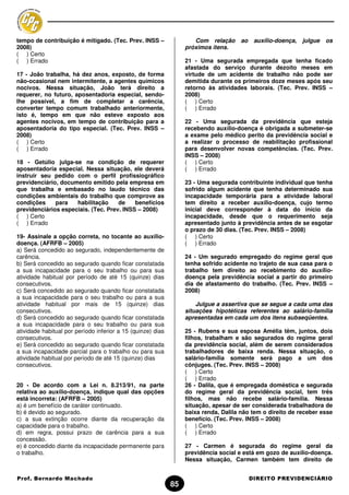 tempo de contribuição é mitigado. (Tec. Prev. INSS –                 Com relação      ao    auxílio-doença,   julgue   os
2008)                                                             próximos itens.
( ) Certo
( ) Errado                                                        21 - Uma segurada empregada que tenha ficado
                                                                  afastada do serviço durante dezoito meses em
17 - João trabalha, há dez anos, exposto, de forma                virtude de um acidente de trabalho não pode ser
não-ocasional nem intermitente, a agentes químicos                demitida durante os primeiros doze meses após seu
nocivos. Nessa situação, João terá direito a                      retorno às atividades laborais. (Tec. Prev. INSS –
requerer, no futuro, aposentadoria especial, sendo-               2008)
lhe possível, a fim de completar a carência,                      ( ) Certo
converter tempo comum trabalhado anteriormente,                   ( ) Errado
isto é, tempo em que não esteve exposto aos
agentes nocivos, em tempo de contribuição para a                  22 - Uma segurada da previdência que esteja
aposentadoria do tipo especial. (Tec. Prev. INSS –                recebendo auxílio-doença é obrigada a submeter-se
2008)                                                             a exame pelo médico perito da previdência social e
( ) Certo                                                         a realizar o processo de reabilitação profissional
( ) Errado                                                        para desenvolver novas competências. (Tec. Prev.
                                                                  INSS – 2008)
18 - Getúlio julga-se na condição de requerer                     ( ) Certo
aposentadoria especial. Nessa situação, ele deverá                ( ) Errado
instruir seu pedido com o perfil profissiográfico
previdenciário, documento emitido pela empresa em                 23 - Uma segurada contribuinte individual que tenha
que trabalha e embasado no laudo técnico das                      sofrido algum acidente que tenha determinado sua
condições ambientais do trabalho que comprove as                  incapacidade temporária para a atividade laboral
condições     para   habilitação     de    benefícios             tem direito a receber auxílio-doença, cujo termo
previdenciários especiais. (Tec. Prev. INSS – 2008)               inicial deve corresponder à data do início da
( ) Certo                                                         incapacidade, desde que o requerimento seja
( ) Errado                                                        apresentado junto à previdência antes de se esgotar
                                                                  o prazo de 30 dias. (Tec. Prev. INSS – 2008)
19- Assinale a opção correta, no tocante ao auxílio-              ( ) Certo
doença. (AFRFB – 2005)                                            ( ) Errado
a) Será concedido ao segurado, independentemente de
carência.                                                         24 - Um segurado empregado do regime geral que
b) Será concedido ao segurado quando ficar constatada             tenha sofrido acidente no trajeto de sua casa para o
a sua incapacidade para o seu trabalho ou para sua                trabalho tem direito ao recebimento do auxílio-
atividade habitual por período de até 15 (quinze) dias            doença pela previdência social a partir do primeiro
consecutivos.                                                     dia de afastamento do trabalho. (Tec. Prev. INSS –
c) Será concedido ao segurado quando ficar constatada             2008)
a sua incapacidade para o seu trabalho ou para a sua
atividade habitual por mais de 15 (quinze) dias                       Julgue a assertiva que se segue a cada uma das
consecutivos.                                                     situações hipotéticas referentes ao salário-família
d) Será concedido ao segurado quando ficar constatada             apresentadas em cada um dos itens subseqüentes.
a sua incapacidade para o seu trabalho ou para sua
atividade habitual por período inferior a 15 (quinze) dias        25 - Rubens e sua esposa Amélia têm, juntos, dois
consecutivos.                                                     filhos, trabalham e são segurados do regime geral
e) Será concedido ao segurado quando ficar constatada             da previdência social, além de serem considerados
a sua incapacidade parcial para o trabalho ou para sua            trabalhadores de baixa renda. Nessa situação, o
atividade habitual por período de até 15 (quinze) dias            salário-família somente será pago a um dos
consecutivos.                                                     cônjuges. (Tec. Prev. INSS – 2008)
                                                                  ( ) Certo
                                                                  ( ) Errado
20 - De acordo com a Lei n. 8.213/91, na parte                    26 - Dalila, que é empregada doméstica e segurada
relativa ao auxílio-doença, indique qual das opções               do regime geral da previdência social, tem três
está incorreta: (AFRFB – 2005)                                    filhos, mas não recebe salário-família. Nessa
a) é um benefício de caráter continuado.                          situação, apesar de ser considerada trabalhadora de
b) é devido ao segurado.                                          baixa renda, Dalila não tem o direito de receber esse
c) a sua extinção ocorre diante da recuperação da                 benefício. (Tec. Prev. INSS – 2008)
capacidade para o trabalho.                                       ( ) Certo
d) em regra, possui prazo de carência para a sua                  ( ) Errado
concessão.
e) é concedido diante da incapacidade permanente para             27 - Carmen é segurada do regime geral da
o trabalho.                                                       previdência social e está em gozo de auxílio-doença.
                                                                  Nessa situação, Carmen também tem direito de


Prof. Bernardo Machado                                                                     DIREITO PREVIDENCIÁRIO
                                                             85
 