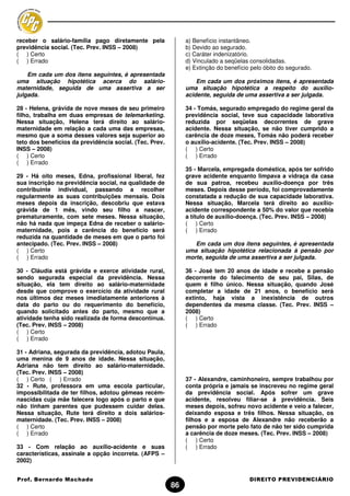 receber o salário-família pago diretamente pela               a) Benefício instantâneo.
previdência social. (Tec. Prev. INSS – 2008)                  b) Devido ao segurado.
( ) Certo                                                     c) Caráter indenizatório.
( ) Errado                                                    d) Vinculado a seqüelas consolidadas.
                                                              e) Extinção do benefício pelo óbito do segurado.
    Em cada um dos itens seguintes, é apresentada
uma situação hipotética acerca do salário-                        Em cada um dos próximos itens, é apresentada
maternidade, seguida de uma assertiva a ser                   uma situação hipotética a respeito do auxílio-
julgada.                                                      acidente, seguida de uma assertiva a ser julgada.

28 - Helena, grávida de nove meses de seu primeiro            34 - Tomás, segurado empregado do regime geral da
filho, trabalha em duas empresas de telemarketing.            previdência social, teve sua capacidade laborativa
Nessa situação, Helena terá direito ao salário-               reduzida por seqüelas decorrentes de grave
maternidade em relação a cada uma das empresas,               acidente. Nessa situação, se não tiver cumprido a
mesmo que a soma desses valores seja superior ao              carência de doze meses, Tomás não poderá receber
teto dos benefícios da previdência social. (Tec. Prev.        o auxílio-acidente. (Tec. Prev. INSS – 2008)
INSS – 2008)                                                  ( ) Certo
( ) Certo                                                     ( ) Errado
( ) Errado
                                                              35 - Marcela, empregada doméstica, após ter sofrido
29 - Há oito meses, Edna, profissional liberal, fez           grave acidente enquanto limpava a vidraça da casa
sua inscrição na previdência social, na qualidade de          de sua patroa, recebeu auxílio-doença por três
contribuinte individual, passando a recolher                  meses. Depois desse período, foi comprovadamente
regularmente as suas contribuições mensais. Dois              constatada a redução de sua capacidade laborativa.
meses depois da inscrição, descobriu que estava               Nessa situação, Marcela terá direito ao auxílio-
grávida de 1 mês, vindo seu filho a nascer,                   acidente correspondente a 50% do valor que recebia
prematuramente, com sete meses. Nessa situação,               a título de auxílio-doença. (Tec. Prev. INSS – 2008)
não há nada que impeça Edna de receber o salário-             ( ) Certo
maternidade, pois a carência do benefício será                ( ) Errado
reduzida na quantidade de meses em que o parto foi
antecipado. (Tec. Prev. INSS – 2008)                             Em cada um dos itens seguintes, é apresentada
( ) Certo                                                     uma situação hipotética relacionada à pensão por
( ) Errado                                                    morte, seguida de uma assertiva a ser julgada.

30 - Cláudia está grávida e exerce atividade rural,           36 - José tem 20 anos de idade e recebe a pensão
sendo segurada especial da previdência. Nessa                 decorrente do falecimento de seu pai, Silas, de
situação, ela tem direito ao salário-maternidade              quem é filho único. Nessa situação, quando José
desde que comprove o exercício da atividade rural             completar a idade de 21 anos, o benefício será
nos últimos dez meses imediatamente anteriores à              extinto, haja vista a inexistência de outros
data do parto ou do requerimento do benefício,                dependentes da mesma classe. (Tec. Prev. INSS –
quando solicitado antes do parto, mesmo que a                 2008)
atividade tenha sido realizada de forma descontínua.          ( ) Certo
(Tec. Prev. INSS – 2008)                                      ( ) Errado
( ) Certo
( ) Errado

31 - Adriana, segurada da previdência, adotou Paula,
uma menina de 9 anos de idade. Nessa situação,
Adriana não tem direito ao salário-maternidade.
(Tec. Prev. INSS – 2008)
( ) Certo ( ) Errado                                          37 - Alexandre, caminhoneiro, sempre trabalhou por
32 - Rute, professora em uma escola particular,               conta própria e jamais se inscreveu no regime geral
impossibilitada de ter filhos, adotou gêmeas recém-           da previdência social. Após sofrer um grave
nascidas cuja mãe falecera logo após o parto e que            acidente, resolveu filiar-se à previdência. Seis
não tinham parentes que pudessem cuidar delas.                meses depois, sofreu novo acidente e veio a falecer,
Nessa situação, Rute terá direito a dois salários-            deixando esposa e três filhos. Nessa situação, os
maternidade. (Tec. Prev. INSS – 2008)                         filhos e a esposa de Alexandre não receberão a
( ) Certo                                                     pensão por morte pelo fato de não ter sido cumprida
( ) Errado                                                    a carência de doze meses. (Tec. Prev. INSS – 2008)
                                                              ( ) Certo
33 - Com relação ao auxílio-acidente e suas                   ( ) Errado
características, assinale a opção incorreta. (AFPS –
2002)


Prof. Bernardo Machado                                                                DIREITO PREVIDENCIÁRIO
                                                         86
 