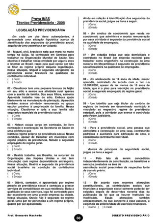 Prova INSS                                    Ainda em relação à identificação dos segurados da
                                                             previdência social, julgue os itens a seguir.
       Técnico Previdenciário - 2008                         ( ) Certo
                                                             ( ) Errado
       LEGISLAÇÃO PREVIDENCIÁRIA
                                                             06 - Um síndico de condomínio que resida no
    Em cada um dos itens subseqüentes, é                     condomínio que administra e receba remuneração
apresentada uma situação hipotética acerca da                por essa atividade é segurado da previdência social
identificação dos segurados da previdência social,           na qualidade de empregado.
seguida de uma assertiva a ser julgada.                      ( ) Certo
                                                             ( ) Errado
01 - Miguel, civil, brasileiro nato que mora há muito
tempo na Suíça, foi contratado em Genebra para               07 - Um cidadão belga que seja domiciliado e
trabalhar na Organização Mundial de Saúde. Seu               contratado no Brasil por empresa nacional para
objetivo é trabalhar nessa entidade por alguns anos          trabalhar como engenheiro na construção de uma
e retornar ao Brasil, razão pela qual optou por não          rodovia em Moçambique é segurado da previdência
se filiar ao regime próprio daquela organização.             social brasileira na qualidade de empregado.
Nessa situação, Miguel é segurado obrigatório da             ( ) Certo
previdência social brasileira na qualidade de                ( ) Errado
contribuinte individual.
( ) Certo                                                    08 - Um adolescente de 14 anos de idade, menor
( ) Errado                                                   aprendiz, contratado de acordo com a Lei n.o
                                                             10.097/2000, apesar de ter menos de 16 anos de
02 - Claudionor tem uma pequena lavoura de feijão            idade, que é o piso para inscrição na previdência
em seu sítio e exerce sua atividade rural apenas             social, é segurado empregado do regime geral.
com o auxílio da família. Dos seus filhos, somente           ( ) Certo
Aparecida trabalha fora do sítio. Embora ajude               ( ) Errado
diariamente na manutenção da plantação, Aparecida
também exerce atividade remunerada no grupo                  09 - Um tabelião que seja titular do cartório de
escolar próximo à propriedade da família. Nessa              registro de imóveis em determinado município é
situação, Claudionor e toda a sua família são                vinculado ao respectivo regime de previdência
segurados especiais da previdência social.                   estadual, pois a atividade que exerce é controlada
( ) Certo                                                    pelo Poder Judiciário.
( ) Errado                                                   ( ) Certo
                                                             ( ) Errado
03 - Nelson ocupa cargo em comissão, de livre
nomeação e exoneração, na Secretaria de Saúde de             10 - Para a previdência social, uma pessoa que
uma prefeitura que                                           administra a construção de uma casa, contratando
instituiu regime próprio de previdência social. Nessa        pedreiros e auxiliares para edificação da obra, é
condição, apesar de trabalhar em município com               considerada contribuinte individual.
regime próprio de previdência, Nelson é segurado             ( ) Certo
empregado do regime geral.                                   ( ) Errado
( ) Certo
( ) Errado                                                       Acerca de princípios da seguridade social,
                                                             julgue os itens a seguir.
04 - Beatriz trabalha, em Brasília, na sucursal da
Organização das Nações Unidas e não tem                      11    -   Pelo     fato  de   serem   concedidos
vinculação com regime deprevidência estrangeiro.             independentemente de contribuição, os benefícios e
Nessa situação, Beatriz é segurada da previdência            serviços prestados na área de
social brasileira na condição de contribuinte                assistência social prescindem da respectiva fonte
individual.                                                  de custeio prévio.
( ) Certo                                                    ( ) Certo
( ) Errado                                                   ( ) Errado

05 - Otávio, contador, é aposentado por regime               12 - De acordo com recentes alterações
próprio de previdência social e começou a prestar            constitucionais, as contribuições sociais que
serviços de contabilidade em sua residência. Dada a          financiam a seguridade social somente poderão ser
qualidade de seus serviços, logo foi contratado para         exigidas depois de decorridos noventa dias da
dar expediente em uma grande empresa da cidade.              publicação da lei que as houver instituído ou
Nessa situação, Otávio não é segurado do regime              modificado.      Essas      alterações       também
geral, tanto por ter pertencido a um regime próprio,         acrescentaram, no que concerne a esse assunto, a
quanto por ser aposentado.                                   exigência da anterioridade do exercício financeiro.
                                                             ( ) Certo ( ) Errado


Prof. Bernardo Machado                                                             DIREITO PREVIDENCIÁRIO
                                                        88
 