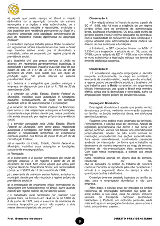 e) aquele que presta serviço no Brasil a missão                        Observação 1:
diplomática ou a repartição consular de carreira                          Em relação a letra “m” transcrita acima, a partir da
estrangeira e a órgãos a elas subordinados, ou a                   EC nº 19/98, não há mais a exigência de um regime
membros dessas missões e repartições, excluídos o                  jurídico único para os servidores da administração
não-brasileiro sem residência permanente no Brasil e o             direta, autárquica e fundacional. Ou seja, cada esfera do
brasileiro amparado pela legislação previdenciária do              governo poderá instituir regime estatutário ou contratual,
país da respectiva missão diplomática ou repartição                com a possibilidade de conviverem os dois, sendo que o
consular;                                                          regime adotado pela administração direta poderá ser
f) o brasileiro civil que trabalha para a União no exterior,       diverso do das autarquias e fundações.
em organismos oficiais internacionais dos quais o Brasil                 Entretanto, o STF concedeu liminar na ADIN nº
seja membro efetivo, ainda que lá domiciliado e                    2.135-4 para suspender a eficácia do art. 39, caput, da
contratado, salvo se amparado por regime próprio de                CF/88, com a redação da EC nº 19/98, mas com efeitos
previdência social;                                                ex nunc subsistindo a legislação editada nos termos da
g) o brasileiro civil que presta serviços à União no               emenda declarada suspensa.
exterior, em repartições governamentais brasileiras, lá
domiciliado e contratado, inclusive o auxiliar local de que
tratam os arts. 56 e 57 da Lei no 11.440, de 29 de                     Observação 2:
dezembro de 2006, este desde que, em razão de                             É considerado segurado empregado o servidor
proibição legal, não possa filiar-se ao sistema                    ocupante, exclusivamente, de cargo em comissão; o
previdenciário local;                                              exercente de mandato eletivo, desde que não vinculado
h) o bolsista e o estagiário que prestam serviços a                a regime próprio de previdência social; e o brasileiro civil
empresa, em desacordo com a Lei no 11.788, de 25 de                que trabalha para a União no exterior, em organismos
setembro de 2008;                                                  oficiais internacionais dos quais o Brasil seja membro
                                                                   efetivo, ainda que lá domiciliado e contratado, salvo se
i) o servidor da União, Estado, Distrito Federal ou                amparado por regime próprio de previdência social.
Município, incluídas suas autarquias e fundações,
ocupante, exclusivamente, de cargo em comissão
declarado em lei de livre nomeação e exoneração;                       Empregado Doméstico:
j) o servidor do Estado, Distrito Federal ou Município,                Empregado doméstico é aquele que presta serviço
bem como o das respectivas autarquias e fundações,                 de natureza contínua, mediante remuneração, a pessoa
ocupante de cargo efetivo, desde que, nessa qualidade,             ou família, no âmbito residencial desta, em atividades
não esteja amparado por regime próprio de previdência              sem fins lucrativos.
social;                                                                 Façamos uma análise mais detalhada da definição.
l) o servidor contratado pela União, Estado, Distrito              Primeiramente, o serviço deve ser contínuo. Apesar da
Federal ou Município, bem como pelas respectivas                   legislação previdenciária não definir o que seria um
autarquias e fundações, por tempo determinado, para                serviço contínuo, vamos nos basear nos entendimentos
atender a necessidade temporária de excepcional                    jurisprudenciais, apesar de não existir súmula ou
interesse público, nos termos do inciso IX do art. 37 da           orientação jurisprudencial das seções especializadas.
Constituição Federal;                                              Para esses entendimentos, continuidade pressupõe
m) o servidor da União, Estado, Distrito Federal ou                ausência de interrupção, de forma que o trabalho se
Município, incluídas suas autarquias e fundações,                  desenvolva de maneira expressiva ao longo da semana,
ocupante de emprego público;                                       diferente de não-eventualidade visto anteriormente.
                                                                   Com base nessa interpretação, a diarista que presta
n) Revogado;                                                       serviço
o) o escrevente e o auxiliar contratados por titular de            numa residência apenas em alguns dias da semana,
serviços notariais e de registro a partir de 21 de                 recebendo                     por                   dia,
novembro de 1994, bem como aquele que optou pelo                   não se enquadra no critério do trabalho de natureza
Regime Geral de Previdência Social, em conformidade                contínua. Portanto, o importante para não caracterizar o
com a Lei nº 8.935, de 18 de novembro de 1994;                     vínculo é o pagamento diário do serviço e não a
p) o exercente de mandato eletivo federal, estadual ou             quantidade de dias trabalhados.
municipal, desde que não vinculado a regime próprio de                 O serviço deve ser prestado à pessoa ou família, ou
previdência social; e                                              seja, para o empregador doméstico e não para
q) o empregado de organismo oficial internacional ou               empresa.
estrangeiro em funcionamento no Brasil, salvo quando                    Além disso, o serviço deve ser prestado no âmbito
coberto por regime próprio de previdência social;                  residencial do empregador doméstico que pode ser,
r) o trabalhador rural contratado por produtor rural               entre outras, a sua casa, casa de campo, inclusive
pessoa física, na forma do art. 14-A da Lei no 5.889, de           veículos    de     transporte   particular   (automóvel,
8 de junho de 1973, para o exercício de atividades de              helicóptero...). Portanto, um motorista particular, nada
natureza temporária por prazo não superior a dois                  mais é do que um empregado doméstico, assim como a
meses dentro do período de um ano”                                 babá, um jardineiro, caseiro...



Prof. Bernardo Machado                                                                      DIREITO PREVIDENCIÁRIO
                                                               8
 