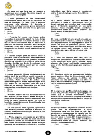 Em cada um dos itens que se seguem, é                     maternidade que Maria recebe é considerado
apresentada uma situação hipotética, seguida de              salário-de-contribuição para efeito de incidência.
uma assertiva a ser julgada.                                 ( ) Certo
                                                             ( ) Errado
13 - Célia, professora de uma universidade,
eventualmente, presta serviços de consultoria na             19 - Mateus trabalha em uma empresa de
área de educação. Por isso, Célia é segurada                 informática e recebe o vale-transporte junto às
empregada pela atividade de docência             e           demais rubricas que compõem sua remuneração,
contribuinte individual quando presta consultoria.           que é devidamente depositada em sua conta
Nessa situação, Célia tem uma filiação para cada             bancária. Nessa situação, incide contribuição
atividade.                                                   previdenciária sobre os valores recebidos por
( ) Certo                                                    Mateus a título de vale-transporte.
( ) Errado                                                   ( ) Certo
                                                             ( ) Errado
14 - Fernanda foi casada com Lucas, ambos
segurados da previdência social. Há muito tempo              20 - Luís é vendedor em uma grande empresa que
separados, resolveram formalizar o divórcio e, pelo          comercializa eletrodomésticos. A título de incentivo,
fato de ambos trabalharem, não foi necessária a              essa empresa oferece aos empregados do setor de
prestação de alimentos entre eles. Nessa situação,           vendas um plano de previdência privada. Nessa
Fernanda e Lucas, após o divórcio, deixarão de ser           situação, incide contribuição previdenciária sobre
dependentes um do outro junto à previdência social.          os valores pagos, pela empresa, a título de
( ) Certo                                                    contribuição para a previdência privada, a Luís.
( ) Errado                                                   ( ) Certo
                                                             ( ) Errado
15 - Osvaldo cumpriu pena de reclusão devido à
prática de crime de fraude contra a empresa em que           21 - Tendo sido demitido sem justa causa da
trabalhava. No período em que esteve na empresa,             empresa em que trabalhava, Vagner recebeu o aviso
Osvaldo era segurado da previdência social. Nessa            prévio indenizado, entre outras rubricas. Nessa
situação, Osvaldo tem direito de continuar como              situação, não incide contribuição previdenciária
segurado da previdência social por até dezoito               sobre o valor da indenização paga, pela empresa, a
meses após o seu livramento.                                 Vagner.
( ) Certo                                                    ( ) Certo
( ) Errado                                                   ( ) Errado

16 - Alzira, estudante, filiou-se facultativamente ao        22 - Claudionor recebe da empresa onde trabalha
regime geral de previdência social, passando a               alguns valores a título de décimo-terceiro salário.
contribuir regularmente. Em razão de dificuldades            Nessa situação, os valores recebidos por
financeiras, Alzira deixou de efetuar esse                   Claudionor não são considerados para efeito do
recolhimento por oito meses. Nessa situação, Alzira          cálculo do salário-benefício, integrando-se apenas o
não deixou de ser segurada, uma vez que a                    cálculo do salário-de-contribuição.
condição de segurado permanece por até doze                  ( ) Certo
meses após a cessação das contribuições.                     ( ) Errado
( ) Certo
( ) Errado                                                   23 - A empresa em que Maurício trabalha paga a ele,
                                                             a cada mês, um valor referente à participação nos
17 - Ronaldo, afastado de suas atividades laborais,          lucros, que é apurado mensalmente. Nessa
tem recebido auxílio doença. Nessa situação, a               situação, incide contribuição previdenciária sobre o
condição de segurado de Ronaldo será mantida sem             valor recebido mensalmente por Maurício a título de
limite de prazo, enquanto estiver no gozo do                 participação nos lucros.
benefício, independentemente de contribuição para            ( ) Certo
a previdência social.                                        ( ) Errado

   Em cada um dos itens seguintes, apresenta-se              24 - Rodrigo trabalha na gerência comercial de uma
uma situação hipotética referente à aplicação do             grande    rede     de   supermercados    e    visita
conceito de salário-de-contribuição, seguida de uma          regularmente cada uma das lojas da rede. Para
assertiva a ser julgada.                                     atendimento a necessidades do trabalho que faz
                                                             durante as viagens, Rodrigo recebe diárias que
18 - Maria, segurada empregada da previdência                excedem, todos os meses, 50% de sua remuneração
social, encontra-se afastada de suas atividades              normal. Nessa situação, não incide contribuição
profissionais devido ao nascimento de seu filho,             previdenciária sobre os valores recebidos por
mas recebe salário-maternidade. Nessa situação,              Rodrigo a título dessas diárias.
apesar de ser um benefício previdenciário, o salário-        ( ) Certo ( ) Errado



Prof. Bernardo Machado                                                             DIREITO PREVIDENCIÁRIO
                                                        89
 