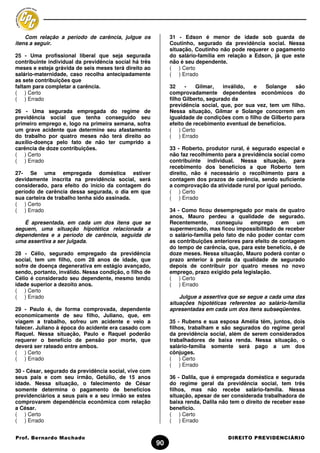 Com relação a período de carência, julgue os             31 - Edson é menor de idade sob guarda de
itens a seguir.                                              Coutinho, segurado da previdência social. Nessa
                                                             situação, Coutinho não pode requerer o pagamento
25 - Uma profissional liberal que seja segurada              do salário-família em relação a Edson, já que este
contribuinte individual da previdência social há três        não é seu dependente.
meses e esteja grávida de seis meses terá direito ao         ( ) Certo
salário-maternidade, caso recolha antecipadamente            ( ) Errado
as sete contribuições que
faltam para completar a carência.                            32    -    Gilmar,    inválido, e    Solange    são
( ) Certo                                                    comprovadamente dependentes econômicos do
( ) Errado                                                   filho Gilberto, segurado da
                                                             previdência social, que, por sua vez, tem um filho.
26 - Uma segurada empregada do regime de                     Nessa situação, Gilmar e Solange concorrem em
previdência social que tenha conseguido seu                  igualdade de condições com o filho de Gilberto para
primeiro emprego e, logo na primeira semana, sofra           efeito de recebimento eventual de benefícios.
um grave acidente que determine seu afastamento              ( ) Certo
do trabalho por quatro meses não terá direito ao             ( ) Errado
auxílio-doença pelo fato de não ter cumprido a
carência de doze contribuições.                              33 - Roberto, produtor rural, é segurado especial e
( ) Certo                                                    não faz recolhimento para a previdência social como
( ) Errado                                                   contribuinte individual. Nessa situação, para
                                                             recebimento dos benefícios a que Roberto tem
27- Se uma empregada doméstica estiver                       direito, não é necessário o recolhimento para a
devidamente inscrita na previdência social, será             contagem dos prazos de carência, sendo suficiente
considerado, para efeito do início da contagem do            a comprovação da atividade rural por igual período.
período de carência dessa segurada, o dia em que             ( ) Certo
sua carteira de trabalho tenha sido assinada.                ( ) Errado
( ) Certo
( ) Errado                                                   34 - Como ficou desempregado por mais de quatro
                                                             anos, Mauro perdeu a qualidade de segurado.
   É apresentada, em cada um dos itens que se                Recentemente, conseguiu emprego em um
seguem, uma situação hipotética relacionada a                supermercado, mas ficou impossibilitado de receber
dependentes e a período de carência, seguida de              o salário-família pelo fato de não poder contar com
uma assertiva a ser julgada.                                 as contribuições anteriores para efeito de contagem
                                                             do tempo de carência, que, para este benefício, é de
28 - Célio, segurado empregado da previdência                doze meses. Nessa situação, Mauro poderá contar o
social, tem um filho, com 28 anos de idade, que              prazo anterior à perda da qualidade de segurado
sofre de doença degenerativa em estágio avançado,            depois de contribuir por quatro meses no novo
sendo, portanto, inválido. Nessa condição, o filho de        emprego, prazo exigido pela legislação.
Célio é considerado seu dependente, mesmo tendo              ( ) Certo
idade superior a dezoito anos.                               ( ) Errado
( ) Certo
( ) Errado                                                       Julgue a assertiva que se segue a cada uma das
                                                             situações hipotéticas referentes ao salário-família
29 - Paulo é, de forma comprovada, dependente                apresentadas em cada um dos itens subseqüentes.
economicamente de seu filho, Juliano, que, em
viagem a trabalho, sofreu um acidente e veio a               35 - Rubens e sua esposa Amélia têm, juntos, dois
falecer. Juliano à época do acidente era casado com          filhos, trabalham e são segurados do regime geral
Raquel. Nessa situação, Paulo e Raquel poderão               da previdência social, além de serem considerados
requerer o benefício de pensão por morte, que                trabalhadores de baixa renda. Nessa situação, o
deverá ser rateado entre ambos.                              salário-família somente será pago a um dos
( ) Certo                                                    cônjuges.
( ) Errado                                                   ( ) Certo
                                                             ( ) Errado
30 - César, segurado da previdência social, vive com
seus pais e com seu irmão, Getúlio, de 15 anos               36 - Dalila, que é empregada doméstica e segurada
idade. Nessa situação, o falecimento de César                do regime geral da previdência social, tem três
somente determina o pagamento de benefícios                  filhos, mas não recebe salário-família. Nessa
previdenciários a seus pais e a seu irmão se estes           situação, apesar de ser considerada trabalhadora de
comprovarem dependência econômica com relação                baixa renda, Dalila não tem o direito de receber esse
a César.                                                     benefício.
( ) Certo                                                    ( ) Certo
( ) Errado                                                   ( ) Errado


Prof. Bernardo Machado                                                             DIREITO PREVIDENCIÁRIO
                                                        90
 