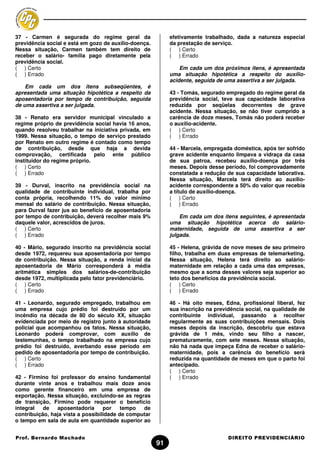 37 - Carmen é segurada do regime geral da                   efetivamente trabalhado, dada a natureza especial
previdência social e está em gozo de auxílio-doença.        da prestação de serviço.
Nessa situação, Carmen também tem direito de                ( ) Certo
receber o salário- família pago diretamente pela            ( ) Errado
previdência social.
( ) Certo                                                       Em cada um dos próximos itens, é apresentada
( ) Errado                                                  uma situação hipotética a respeito do auxílio-
                                                            acidente, seguida de uma assertiva a ser julgada.
    Em cada um dos itens subseqüentes, é
apresentada uma situação hipotética a respeito da           43 - Tomás, segurado empregado do regime geral da
aposentadoria por tempo de contribuição, seguida            previdência social, teve sua capacidade laborativa
de uma assertiva a ser julgada.                             reduzida por seqüelas decorrentes de grave
                                                            acidente. Nessa situação, se não tiver cumprido a
38 - Renato era servidor municipal vinculado a              carência de doze meses, Tomás não poderá receber
regime próprio de previdência social havia 16 anos,         o auxílio-acidente.
quando resolveu trabalhar na iniciativa privada, em         ( ) Certo
1999. Nessa situação, o tempo de serviço prestado           ( ) Errado
por Renato em outro regime é contado como tempo
de contribuição, desde que haja a devida                    44 - Marcela, empregada doméstica, após ter sofrido
comprovação, certificada pelo ente público                  grave acidente enquanto limpava a vidraça da casa
instituidor do regime próprio.                              de sua patroa, recebeu auxílio-doença por três
( ) Certo                                                   meses. Depois desse período, foi comprovadamente
( ) Errado                                                  constatada a redução de sua capacidade laborativa.
                                                            Nessa situação, Marcela terá direito ao auxílio-
39 - Durval, inscrito na previdência social na              acidente correspondente a 50% do valor que recebia
qualidade de contribuinte individual, trabalha por          a título de auxílio-doença.
conta própria, recolhendo 11% do valor mínimo               ( ) Certo
mensal do salário de contribuição. Nessa situação,          ( ) Errado
para Durval fazer jus ao benefício de aposentadoria
por tempo de contribuição, deverá recolher mais 9%              Em cada um dos itens seguintes, é apresentada
daquele valor, acrescidos de juros.                         uma situação hipotética acerca do salário-
( ) Certo                                                   maternidade, seguida de uma assertiva a ser
( ) Errado                                                  julgada.

40 - Mário, segurado inscrito na previdência social         45 - Helena, grávida de nove meses de seu primeiro
desde 1972, requereu sua aposentadoria por tempo            filho, trabalha em duas empresas de telemarketing.
de contribuição. Nessa situação, a renda inicial da         Nessa situação, Helena terá direito ao salário-
aposentadoria de Mário corresponderá à média                maternidade em relação a cada uma das empresas,
aritmética simples dos salários-de-contribuição             mesmo que a soma desses valores seja superior ao
desde 1972, multiplicada pelo fator previdenciário.         teto dos benefícios da previdência social.
( ) Certo                                                   ( ) Certo
( ) Errado                                                  ( ) Errado

41 - Leonardo, segurado empregado, trabalhou em             46 - Há oito meses, Edna, profissional liberal, fez
uma empresa cujo prédio foi destruído por um                sua inscrição na previdência social, na qualidade de
incêndio na década de 80 do século XX, situação             contribuinte individual, passando a recolher
evidenciada por meio de registro junto à autoridade         regularmente as suas contribuições mensais. Dois
policial que acompanhou os fatos. Nessa situação,           meses depois da inscrição, descobriu que estava
Leonardo poderá comprovar, com auxílio de                   grávida de 1 mês, vindo seu filho a nascer,
testemunhas, o tempo trabalhado na empresa cujo             prematuramente, com sete meses. Nessa situação,
prédio foi destruído, averbando esse período em             não há nada que impeça Edna de receber o salário-
pedido de aposentadoria por tempo de contribuição.          maternidade, pois a carência do benefício será
( ) Certo                                                   reduzida na quantidade de meses em que o parto foi
( ) Errado                                                  antecipado.
                                                            ( ) Certo
42 - Firmino foi professor do ensino fundamental            ( ) Errado
durante vinte anos e trabalhou mais doze anos
como gerente financeiro em uma empresa de
exportação. Nessa situação, excluindo-se as regras
de transição, Firmino pode requerer o benefício
integral   de   aposentadoria      por    tempo  de
contribuição, haja vista a possibilidade de computar
o tempo em sala de aula em quantidade superior ao


Prof. Bernardo Machado                                                            DIREITO PREVIDENCIÁRIO
                                                       91
 