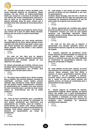 47 - Cláudia está grávida e exerce atividade rural,          53 - José perdeu a mão direita em grave acidente
sendo segurada especial da previdência. Nessa                ocorrido na fábrica em que trabalhava, e, por isso,
situação, ela tem direito ao salário-maternidade             foi aposentado por
desde que comprove o exercício da atividade rural            invalidez. Nessa situação, José não tem o direito de
nos últimos dez meses imediatamente anteriores à             receber o adicional de 25% pago aos segurados que
data do parto ou do requerimento do benefício,               necessitam de assistência permanente, já que ele
quando solicitado antes do parto, mesmo que a                pode cuidar de si apenas com uma das mãos.
atividade tenha sido realizada de forma descontínua.         ( ) Certo
( ) Certo                                                    ( ) Errado
( ) Errado
                                                             54 - Moacir, aposentado por invalidez pelo regime
48 - Adriana, segurada da previdência, adotou Paula,         geral de previdência social, recusa-se a submeter-se
uma menina de 9 anos de idade. Nessa situação,               a tratamento cirúrgico por meio do qual poderá
Adriana não tem direito ao salário-maternidade.              recuperar sua capacidade laborativa. Nessa
( ) Certo                                                    situação, devido à recusa, Moacir terá seu benefício
( ) Errado                                                   cancelado imediatamente.
                                                             ( ) Certo
49 - Rute, professora em uma escola particular,              ( ) Errado
impossibilitada de ter filhos, adotou gêmeas recém-
nascidas cuja mãe falecera logo após o parto e que               Em cada um dos itens que se seguem, é
não tinham parentes que pudessem cuidar delas.               apresentada uma situação hipotética acerca da
Nessa situação, Rute terá direito a dois salários-           aposentadoria especial, seguida de uma assertiva a
maternidade.                                                 ser julgada.
( ) Certo
( ) Errado                                                   55 - Leandro, segurado da previdência social,
                                                             recebe adicional de periculosidade da empresa em
   Em cada um dos itens que se seguem,                       que trabalha. Nessa situação, a condição de
apresenta-se uma situação hipotética relacionada à           Leandro é suficiente para que ele esteja habilitado
aposentadoria por invalidez, seguida de uma                  ao recebimento de aposentadoria especial, cujo
assertiva a ser julgada.                                     tempo de contribuição é mitigado.
                                                             ( ) Certo
50 - Daniel, aposentado por invalidez, retornou à sua        ( ) Errado
atividade laboral voluntariamente. Nessa situação, o
benefício da aposentadoria por invalidez será                56 - João trabalha, há dez anos, exposto, de forma
cassado a partir da data desse retorno.                      não-ocasional nem intermitente, a agentes químicos
( ) Certo                                                    nocivos. Nessa situação, João terá direito a
( ) Errado                                                   requerer, no futuro, aposentadoria especial, sendo-
                                                             lhe possível, a fim de completar a carência,
51 - Rui sofreu grave acidente que o deixou incapaz          converter tempo comum trabalhado anteriormente,
para o trabalho, não havendo qualquer condição de            isto é, tempo em que não esteve exposto aos
reabilitação, conforme exame médico pericial                 agentes nocivos, em tempo de contribuição para a
realizado pela previdência social. Nessa situação,           aposentadoria do tipo especial.
Rui não poderá receber imediatamente o benefício             ( ) Certo
de aposentadoria por invalidez, pois esta somente            ( ) Errado
lhe será concedida após o período de doze meses
relativo ao auxílio-doença que Rui já esteja                 57 - Getúlio julga-se na condição de requerer
recebendo.                                                   aposentadoria especial. Nessa situação, ele deverá
( ) Certo                                                    instruir seu pedido com o perfil profissiográfico
( ) Errado                                                   previdenciário, documento emitido pela empresa em
                                                             que trabalha e embasado no laudo técnico das
52 - Tomé já havia contribuído para a previdência            condições ambientais do trabalho que comprove as
social durante 28 anos quando foi acometido de               condições     para   habilitação   de   benefícios
uma doença profissional que determinou sua                   previdenciários especiais.
aposentadoria por invalidez, após ter recebido o             ( ) Certo
auxílio-doença por quatro anos. Nessa situação,              ( ) Errado
depois de receber por três anos a aposentadoria por
invalidez, Tomé poderá requerer a conversão do
beneficio em aposentadoria por tempo de
contribuição.
( ) Certo
( ) Errado




Prof. Bernardo Machado                                                             DIREITO PREVIDENCIÁRIO
                                                        92
 