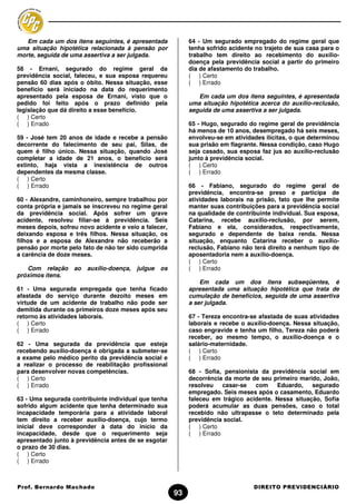 Em cada um dos itens seguintes, é apresentada             64 - Um segurado empregado do regime geral que
uma situação hipotética relacionada à pensão por             tenha sofrido acidente no trajeto de sua casa para o
morte, seguida de uma assertiva a ser julgada.               trabalho tem direito ao recebimento do auxílio-
                                                             doença pela previdência social a partir do primeiro
58 - Ernani, segurado do regime geral da                     dia de afastamento do trabalho.
previdência social, faleceu, e sua esposa requereu           ( ) Certo
pensão 60 dias após o óbito. Nessa situação, esse            ( ) Errado
benefício será iniciado na data do requerimento
apresentado pela esposa de Ernani, visto que o                  Em cada um dos itens seguintes, é apresentada
pedido foi feito após o prazo definido pela                  uma situação hipotética acerca do auxílio-reclusão,
legislação que dá direito a esse benefício.                  seguida de uma assertiva a ser julgada.
( ) Certo
( ) Errado                                                   65 - Hugo, segurado do regime geral de previdência
                                                             há menos de 10 anos, desempregado há seis meses,
59 - José tem 20 anos de idade e recebe a pensão             envolveu-se em atividades ilícitas, o que determinou
decorrente do falecimento de seu pai, Silas, de              sua prisão em flagrante. Nessa condição, caso Hugo
quem é filho único. Nessa situação, quando José              seja casado, sua esposa faz jus ao auxílio-reclusão
completar a idade de 21 anos, o benefício será               junto à previdência social.
extinto, haja vista a inexistência de outros                 ( ) Certo
dependentes da mesma classe.                                 ( ) Errado
( ) Certo
( ) Errado                                                   66 - Fabiano, segurado do regime geral de
                                                             previdência, encontra-se preso e participa de
60 - Alexandre, caminhoneiro, sempre trabalhou por           atividades laborais na prisão, fato que lhe permite
conta própria e jamais se inscreveu no regime geral          manter suas contribuições para a previdência social
da previdência social. Após sofrer um grave                  na qualidade de contribuinte individual. Sua esposa,
acidente, resolveu filiar-se à previdência. Seis             Catarina, recebe auxílio-reclusão, por serem,
meses depois, sofreu novo acidente e veio a falecer,         Fabiano e ela, considerados, respectivamente,
deixando esposa e três filhos. Nessa situação, os            segurado e dependente de baixa renda. Nessa
filhos e a esposa de Alexandre não receberão a               situação, enquanto Catarina receber o auxílio-
pensão por morte pelo fato de não ter sido cumprida          reclusão, Fabiano não terá direito a nenhum tipo de
a carência de doze meses.                                    aposentadoria nem a auxílio-doença.
                                                             ( ) Certo
   Com relação     ao   auxílio-doença,   julgue   os        ( ) Errado
próximos itens.
                                                                 Em cada um dos itens subseqüentes, é
61 - Uma segurada empregada que tenha ficado                 apresentada uma situação hipotética que trata de
afastada do serviço durante dezoito meses em                 cumulação de benefícios, seguida de uma assertiva
virtude de um acidente de trabalho não pode ser              a ser julgada.
demitida durante os primeiros doze meses após seu
retorno às atividades laborais.                              67 - Tereza encontra-se afastada de suas atividades
( ) Certo                                                    laborais e recebe o auxílio-doença. Nessa situação,
( ) Errado                                                   caso engravide e tenha um filho, Tereza não poderá
                                                             receber, ao mesmo tempo, o auxílio-doença e o
62 - Uma segurada da previdência que esteja                  salário-maternidade.
recebendo auxílio-doença é obrigada a submeter-se            ( ) Certo
a exame pelo médico perito da previdência social e           ( ) Errado
a realizar o processo de reabilitação profissional
para desenvolver novas competências.                         68 - Sofia, pensionista da previdência social em
( ) Certo                                                    decorrência da morte de seu primeiro marido, João,
( ) Errado                                                   resolveu   casar-se   com    Eduardo,    segurado
                                                             empregado. Seis meses após o casamento, Eduardo
63 - Uma segurada contribuinte individual que tenha          faleceu em trágico acidente. Nessa situação, Sofia
sofrido algum acidente que tenha determinado sua             poderá acumular as duas pensões, caso o total
incapacidade temporária para a atividade laboral             recebido não ultrapasse o teto determinado pela
tem direito a receber auxílio-doença, cujo termo             previdência social.
inicial deve corresponder à data do início da                ( ) Certo
incapacidade, desde que o requerimento seja                  ( ) Errado
apresentado junto à previdência antes de se esgotar
o prazo de 30 dias.
( ) Certo
( ) Errado



Prof. Bernardo Machado                                                             DIREITO PREVIDENCIÁRIO
                                                        93
 