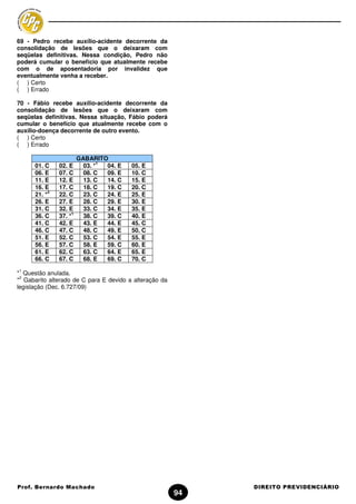 69 - Pedro recebe auxílio-acidente decorrente da
consolidação de lesões que o deixaram com
seqüelas definitivas. Nessa condição, Pedro não
poderá cumular o benefício que atualmente recebe
com o de aposentadoria por invalidez que
eventualmente venha a receber.
( ) Certo
( ) Errado

70 - Fábio recebe auxílio-acidente decorrente da
consolidação de lesões que o deixaram com
seqüelas definitivas. Nessa situação, Fábio poderá
cumular o benefício que atualmente recebe com o
auxílio-doença decorrente de outro evento.
( ) Certo
( ) Errado

                          GABARITO
                                  1
      01. C     02. E       03. *   04. E   05. E
      06. E     07. C       08. C   09. E   10. C
      11. E     12. E       13. C   14. C   15. E
      16. E     17. C       18. C   19. C   20. C
            2
      21. *     22. C       23. C   24. E   25. E
      26. E     27. E       28. C   29. E   30. E
      31. C     32. E       33. C   34. E   35. E
                      1
      36. C     37. *       38. C   39. C   40. E
      41. C     42. E       43. E   44. E   45. C
      46. C     47. C       48. C   49. E   50. C
      51. E     52. C       53. C   54. E   55. E
      56. E     57. C       58. E   59. C   60. E
      61. E     62. C       63. C   64. E   65. E
      66. C     67. C       68. E   69. C   70. C
1
* Questão anulada.
 2
* Gabarito alterado de C para E devido a alteração da
legislação (Dec. 6.727/09)




Prof. Bernardo Machado                                       DIREITO PREVIDENCIÁRIO
                                                        94
 