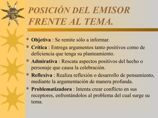 POSICIÓN DEL EMISOR
 FRENTE AL TEMA.
 Objetiva : Se remite sólo a informar.
 Crítica : Entrega argumentos tanto positivos como de
  deficiencia que tenga su planteamiento.
 Admirativa : Rescata aspectos positivos del hecho o
  personaje que causa la celebración.
 Reflexiva : Realiza reflexión o desarrollo de pensamiento,
  mediante la argumentación de manera profunda.
 Problematizadora : Intenta crear conflicto en sus
  receptores, enfrentándolos al problema del cual surge su
  tema.
 