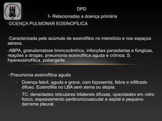 DPD
                    1- Relacionadas a doença primária
-DOENÇA PULMONAR EOSINOFÍLICA


-Caracterizada pelo acúmulo de eosinófilos no interstício e nos espaços
aéreos.
-ABPA, granulomatose broncocêntrica, infecções parasitarias e fúngicas,
reações a drogas, pneumonia eosinofílica aguda e crônica, S.
hipereosinofílica, poliangeíte.


- Pneumonia eosinofílica aguda
    -   Doença febril, aguda e grave, com hipoxemia, febre e infiltrado
        difuso. Eosinofilia no LBA sem asma ou atopia.
    -   TC: densidades reticulares bilaterais difusas, opacidades em vidro
        fosco, espessamento peribroncovascular e septal e pequeno
        derrame pleural.
 