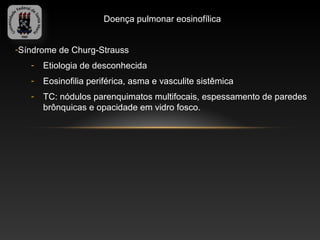 Doença pulmonar eosinofílica


-Síndrome de Churg-Strauss
   -   Etiologia de desconhecida
   -   Eosinofilia periférica, asma e vasculite sistêmica
   -   TC: nódulos parenquimatos multifocais, espessamento de paredes
       brônquicas e opacidade em vidro fosco.
 