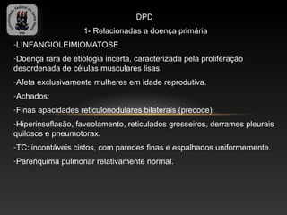 DPD
                    1- Relacionadas a doença primária
-LINFANGIOLEIMIOMATOSE
-Doença rara de etiologia incerta, caracterizada pela proliferação
desordenada de células musculares lisas.
-Afeta exclusivamente mulheres em idade reprodutiva.
-Achados:
-Finas apacidades reticulonodulares bilaterais (precoce)
-Hiperinsuflasão, faveolamento, reticulados grosseiros, derrames pleurais
quilosos e pneumotorax.
-TC: incontáveis cistos, com paredes finas e espalhados uniformemente.
-Parenquima pulmonar relativamente normal.
 
