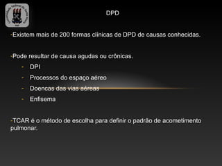 DPD


-Existem mais de 200 formas clínicas de DPD de causas conhecidas.


-Pode resultar de causa agudas ou crônicas.
   -   DPI
   -   Processos do espaço aéreo
   -   Doencas das vias aéreas
   -   Enfisema


-TCAR é o método de escolha para definir o padrão de acometimento
pulmonar.
 