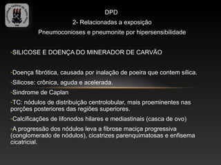 DPD
                       2- Relacionadas a exposição
          Pneumoconioses e pneumonite por hipersensibilidade


-SILICOSE E DOENÇA DO MINERADOR DE CARVÃO


-Doença fibrótica, causada por inalação de poeira que contem sílica.
-Silicose: crônica, aguda e acelerada.
-Sindrome de Caplan
-TC: nódulos de distribuição centrolobular, mais proeminentes nas
porções posteriores das regiões superiores.
-Calcificações de lifonodos hilares e mediastinais (casca de ovo)
-A progressão dos nódulos leva a fibrose maciça progressiva
(conglomerado de nódulos), cicatrizes parenquimatosas e enfisema
cicatricial.
 