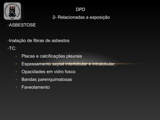 DPD
                       2- Relacionadas a exposição
-ASBESTOSE


-Inalação de fibras de asbestos
-TC:
    -   Placas e calcificações pleurais
    -   Espessamento septal interlobular e intralobular,
    -   Opacidades em vidro fosco
    -   Bandas parenquimatosas
    -   Faveolamento
 