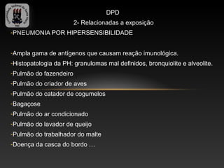 DPD
                        2- Relacionadas a exposição
-PNEUMONIA POR HIPERSENSIBILIDADE


-Ampla gama de antígenos que causam reação imunológica.
-Histopatologia da PH: granulomas mal definidos, bronquiolite e alveolite.
-Pulmão do fazendeiro
-Pulmão do criador de aves
-Pulmão do catador de cogumelos
-Bagaçose
-Pulmão do ar condicionado
-Pulmão do lavador de queijo
-Pulmão do trabalhador do malte
-Doença da casca do bordo …
 