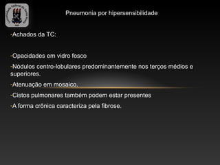 Pneumonia por hipersensibilidade


-Achados da TC:


-Opacidades em vidro fosco
-Nódulos centro-lobulares predominantemente nos terços médios e
superiores.
-Atenuação em mosaico.
-Cistos pulmonares também podem estar presentes
-A forma crônica caracteriza pela fibrose.
 