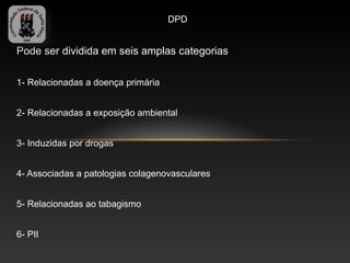 DPD


Pode ser dividida em seis amplas categorias

1- Relacionadas a doença primária


2- Relacionadas a exposição ambiental


3- Induzidas por drogas


4- Associadas a patologias colagenovasculares


5- Relacionadas ao tabagismo


6- PII
 