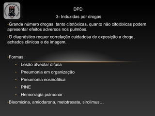 DPD
                         3- Induzidas por drogas
-Grande número drogas, tanto citotóxicas, quanto não citotóxicas podem
apresentar efeitos adversos nos pulmões.
-O diagnóstico requer correlação cuidadosa de exposição a droga,
achados clínicos e de imagem.


-Formas:
   -   Lesão alveolar difusa
   -   Pneumonia em organização
   -   Pneumonia eosinofílica
   -   PINE
   -   Hemorragia pulmonar
-Bleomicina, amiodarona, metotrexate, sirolimus…
 