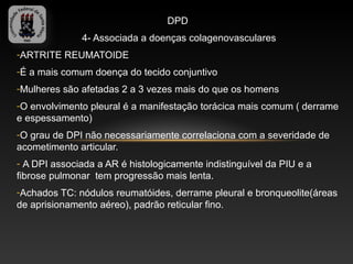 DPD
              4- Associada a doenças colagenovasculares
-ARTRITE REUMATOIDE
-É a mais comum doença do tecido conjuntivo
-Mulheres são afetadas 2 a 3 vezes mais do que os homens
-O envolvimento pleural é a manifestação torácica mais comum ( derrame
e espessamento)
-O grau de DPI não necessariamente correlaciona com a severidade de
acometimento articular.
- A DPI associada a AR é histologicamente indistinguível da PIU e a
fibrose pulmonar tem progressão mais lenta.
-Achados TC: nódulos reumatóides, derrame pleural e bronqueolite(áreas
de aprisionamento aéreo), padrão reticular fino.
 