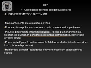 DPD
               4- Associada a doenças colagenovasculares
-LUPUS ERITEMATOSO SISTÊMICO


-Mais comumente afeta mulheres jovens
-Doença pleuro pulmonar ocorre em mais da metade dos pacientes
-Pleurite, pneumonite inflamatória(lúpica), fibrose pulmonar interticial,
hipertensão pulmonar, pericardite, disfunção diafragmática, hemorragia
alveolar difusa.
-Pneumonite lúpica é pontencialmente fatal (opacidades intersticiais, vidro
fosco, febre e hipoxemia)
-Hemorragia alveolar (opacidades em vidro fosco com espessamento
septal)
 