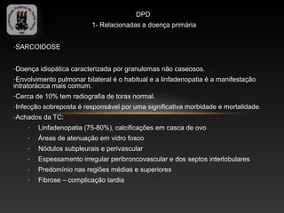 DPD
                          1- Relacionadas a doença primária


-SARCOIDOSE


-Doença idiopática caracterizada por granulomas não caseosos.
-Envolvimento pulmonar bilateral é o habitual e a linfadenopatia é a manifestação
intratorácica mais comum.
-Cerca de 10% tem radiografia de torax normal.
-Infecção sobreposta é responsável por uma significativa morbidade e mortalidade.
-Achados da TC:
    -   Linfadenopatia (75-80%), calcificações em casca de ovo
    -   Áreas de atenuação em vidro fosco
    -   Nódulos subpleurais e perivascular
    -   Espessamento irregular peribroncovascular e dos septos interlobulares
    -   Predomínio nas regiões médias e superiores
    -   Fibrose – complicação tardia
 