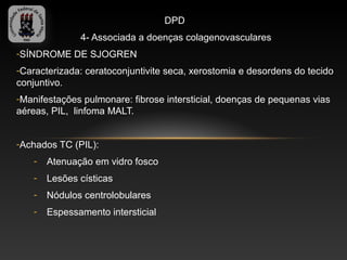 DPD
              4- Associada a doenças colagenovasculares
-SÍNDROME DE SJOGREN
-Caracterizada: ceratoconjuntivite seca, xerostomia e desordens do tecido
conjuntivo.
-Manifestações pulmonare: fibrose intersticial, doenças de pequenas vias
aéreas, PIL, linfoma MALT.


-Achados TC (PIL):
   -   Atenuação em vidro fosco
   -   Lesões císticas
   -   Nódulos centrolobulares
   -   Espessamento intersticial
 