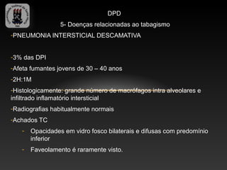 DPD
                 5- Doenças relacionadas ao tabagismo
-PNEUMONIA INTERSTICIAL DESCAMATIVA


-3% das DPI
-Afeta fumantes jovens de 30 – 40 anos
-2H:1M
-Histologicamente: grande número de macrófagos intra alveolares e
infiltrado inflamatório intersticial
-Radiografias habitualmente normais
-Achados TC
   -   Opacidades em vidro fosco bilaterais e difusas com predomínio
       inferior
   -   Faveolamento é raramente visto.
 