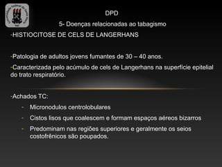 DPD
                 5- Doenças relacionadas ao tabagismo
-HISTIOCITOSE DE CELS DE LANGERHANS


-Patologia de adultos jovens fumantes de 30 – 40 anos.
-Caracterizada pelo acúmulo de cels de Langerhans na superfície epitelial
do trato respiratório.


-Achados TC:
   -   Micronodulos centrolobulares
   -   Cistos lisos que coalescem e formam espaços aéreos bizarros
   -   Predominam nas regiões superiores e geralmente os seios
       costofrênicos são poupados.
 