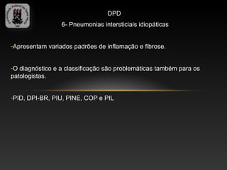 DPD
                 6- Pneumonias intersticiais idiopáticas


-Apresentam variados padrões de inflamação e fibrose.


-O diagnóstico e a classificação são problemáticas também para os
patologistas.


-PID, DPI-BR, PIU, PINE, COP e PIL
 