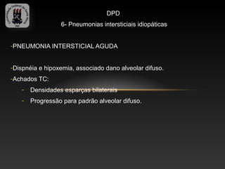 DPD
                 6- Pneumonias intersticiais idiopáticas


-PNEUMONIA INTERSTICIAL AGUDA


-Dispnéia e hipoxemia, associado dano alveolar difuso.
-Achados TC:
   -   Densidades esparças bilaterais
   -   Progressão para padrão alveolar difuso.
 