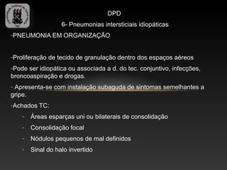 DPD
                   6- Pneumonias intersticiais idiopáticas
-PNEUMONIA EM ORGANIZAÇÃO


-Proliferação de tecido de granulação dentro dos espaços aéreos
-Pode ser idiopática ou associada a d. do tec. conjuntivo, infecções,
broncoaspiração e drogas.
- Apresenta-se com instalação subaguda de sintomas semelhantes a
gripe.
-Achados TC:
    -   Áreas esparças uni ou bilaterais de consolidação
    -   Consolidação focal
    -   Nódulos pequenos de mal definidos
    -   Sinal do halo invertido
 
