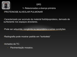 DPD
                   1- Relacionadas a doença primária
-PROTEINOSE ALVEOLAR PULMONAR


-Caracterizado por acúmulo de material fosfolipoproteico, derivado de
surfactante nos espaços alveolares.


-Pode ser adquirida, congênita ou secundária a outras condições


-Radiografia pode mostrar padrão em “borboleta”


-Achados da TC:
    -   Pavimentação mosaico.
 