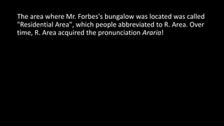 The area where Mr. Forbes's bungalow was located was called
"Residential Area", which people abbreviated to R. Area. Over
time, R. Area acquired the pronunciation Araria!
 