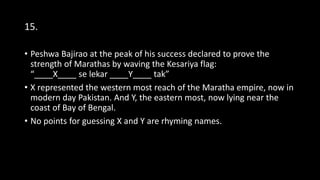 15.
• Peshwa Bajirao at the peak of his success declared to prove the
strength of Marathas by waving the Kesariya flag:
“____X____ se lekar ____Y____ tak”
• X represented the western most reach of the Maratha empire, now in
modern day Pakistan. And Y, the eastern most, now lying near the
coast of Bay of Bengal.
• No points for guessing X and Y are rhyming names.
 