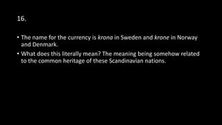 16.
• The name for the currency is krona in Sweden and krone in Norway
and Denmark.
• What does this literally mean? The meaning being somehow related
to the common heritage of these Scandinavian nations.
 