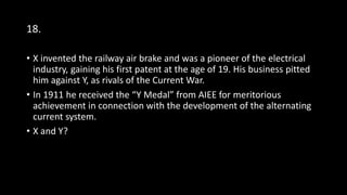 18.
• X invented the railway air brake and was a pioneer of the electrical
industry, gaining his first patent at the age of 19. His business pitted
him against Y, as rivals of the Current War.
• In 1911 he received the “Y Medal” from AIEE for meritorious
achievement in connection with the development of the alternating
current system.
• X and Y?
 